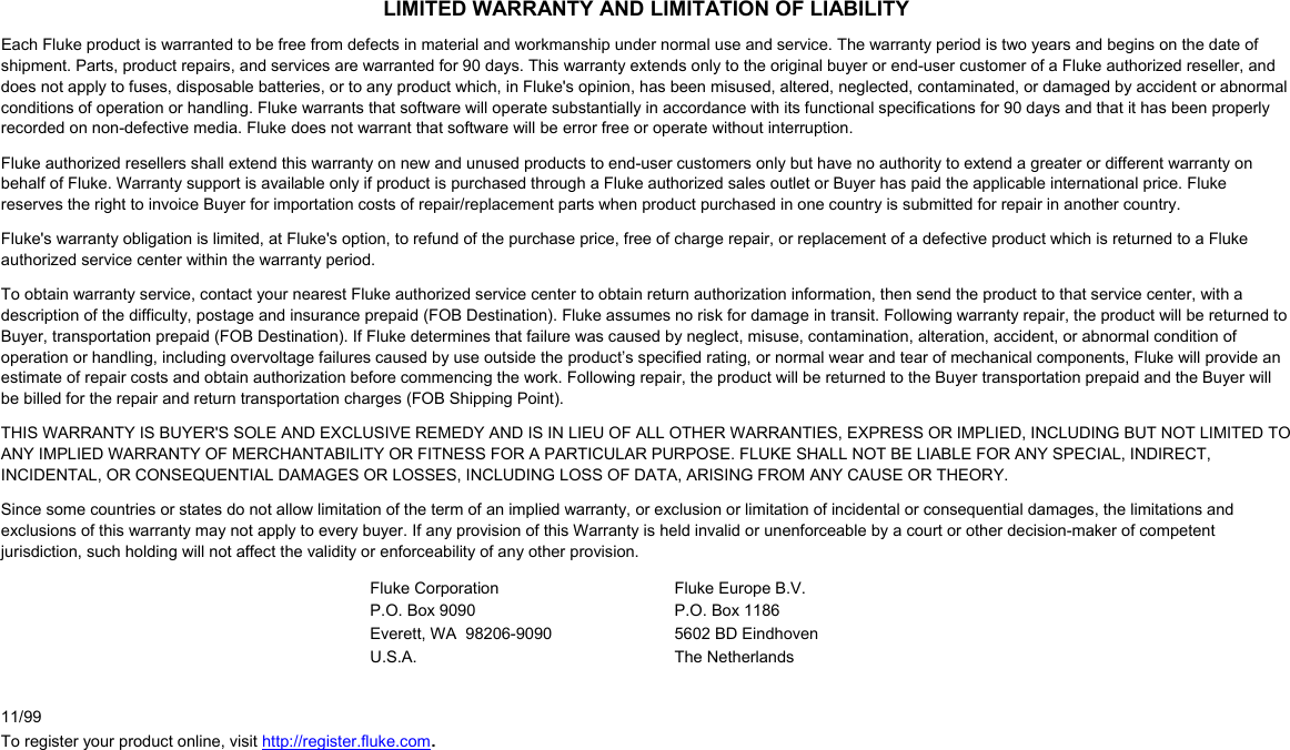 LIMITED WARRANTY AND LIMITATION OF LIABILITY Each Fluke product is warranted to be free from defects in material and workmanship under normal use and service. The warranty period is two years and begins on the date of shipment. Parts, product repairs, and services are warranted for 90 days. This warranty extends only to the original buyer or end-user customer of a Fluke authorized reseller, and does not apply to fuses, disposable batteries, or to any product which, in Fluke&apos;s opinion, has been misused, altered, neglected, contaminated, or damaged by accident or abnormal conditions of operation or handling. Fluke warrants that software will operate substantially in accordance with its functional specifications for 90 days and that it has been properly recorded on non-defective media. Fluke does not warrant that software will be error free or operate without interruption. Fluke authorized resellers shall extend this warranty on new and unused products to end-user customers only but have no authority to extend a greater or different warranty on behalf of Fluke. Warranty support is available only if product is purchased through a Fluke authorized sales outlet or Buyer has paid the applicable international price. Fluke reserves the right to invoice Buyer for importation costs of repair/replacement parts when product purchased in one country is submitted for repair in another country. Fluke&apos;s warranty obligation is limited, at Fluke&apos;s option, to refund of the purchase price, free of charge repair, or replacement of a defective product which is returned to a Fluke authorized service center within the warranty period. To obtain warranty service, contact your nearest Fluke authorized service center to obtain return authorization information, then send the product to that service center, with a description of the difficulty, postage and insurance prepaid (FOB Destination). Fluke assumes no risk for damage in transit. Following warranty repair, the product will be returned to Buyer, transportation prepaid (FOB Destination). If Fluke determines that failure was caused by neglect, misuse, contamination, alteration, accident, or abnormal condition of operation or handling, including overvoltage failures caused by use outside the product’s specified rating, or normal wear and tear of mechanical components, Fluke will provide an estimate of repair costs and obtain authorization before commencing the work. Following repair, the product will be returned to the Buyer transportation prepaid and the Buyer will be billed for the repair and return transportation charges (FOB Shipping Point). THIS WARRANTY IS BUYER&apos;S SOLE AND EXCLUSIVE REMEDY AND IS IN LIEU OF ALL OTHER WARRANTIES, EXPRESS OR IMPLIED, INCLUDING BUT NOT LIMITED TO ANY IMPLIED WARRANTY OF MERCHANTABILITY OR FITNESS FOR A PARTICULAR PURPOSE. FLUKE SHALL NOT BE LIABLE FOR ANY SPECIAL, INDIRECT, INCIDENTAL, OR CONSEQUENTIAL DAMAGES OR LOSSES, INCLUDING LOSS OF DATA, ARISING FROM ANY CAUSE OR THEORY. Since some countries or states do not allow limitation of the term of an implied warranty, or exclusion or limitation of incidental or consequential damages, the limitations and exclusions of this warranty may not apply to every buyer. If any provision of this Warranty is held invalid or unenforceable by a court or other decision-maker of competent jurisdiction, such holding will not affect the validity or enforceability of any other provision. Fluke Corporation P.O. Box 9090 Everett, WA  98206-9090 U.S.A. Fluke Europe B.V. P.O. Box 1186 5602 BD Eindhoven The Netherlands     11/99 To register your product online, visit http://register.fluke.com. 