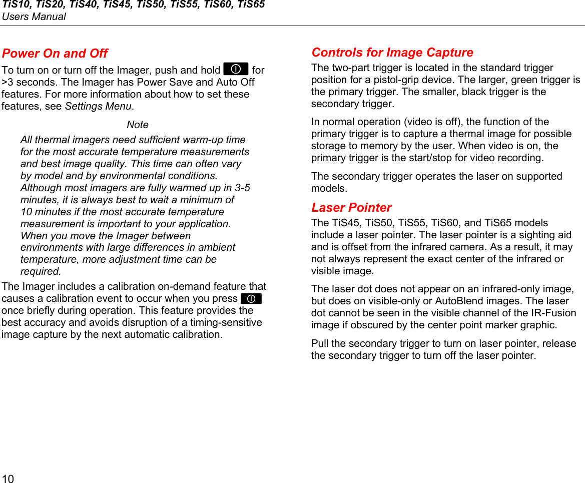 TiS10, TiS20, TiS40, TiS45, TiS50, TiS55, TiS60, TiS65 Users Manual 10 Power On and Off To turn on or turn off the Imager, push and hold  for &gt;3 seconds. The Imager has Power Save and Auto Off features. For more information about how to set these features, see Settings Menu. Note All thermal imagers need sufficient warm-up time for the most accurate temperature measurements and best image quality. This time can often vary by model and by environmental conditions. Although most imagers are fully warmed up in 3-5 minutes, it is always best to wait a minimum of 10 minutes if the most accurate temperature measurement is important to your application. When you move the Imager between environments with large differences in ambient temperature, more adjustment time can be required. The Imager includes a calibration on-demand feature that causes a calibration event to occur when you press  once briefly during operation. This feature provides the best accuracy and avoids disruption of a timing-sensitive image capture by the next automatic calibration. Controls for Image Capture The two-part trigger is located in the standard trigger position for a pistol-grip device. The larger, green trigger is the primary trigger. The smaller, black trigger is the secondary trigger. In normal operation (video is off), the function of the primary trigger is to capture a thermal image for possible storage to memory by the user. When video is on, the primary trigger is the start/stop for video recording. The secondary trigger operates the laser on supported models. Laser Pointer The TiS45, TiS50, TiS55, TiS60, and TiS65 models include a laser pointer. The laser pointer is a sighting aid and is offset from the infrared camera. As a result, it may not always represent the exact center of the infrared or visible image.  The laser dot does not appear on an infrared-only image, but does on visible-only or AutoBlend images. The laser dot cannot be seen in the visible channel of the IR-Fusion image if obscured by the center point marker graphic.  Pull the secondary trigger to turn on laser pointer, release the secondary trigger to turn off the laser pointer. 