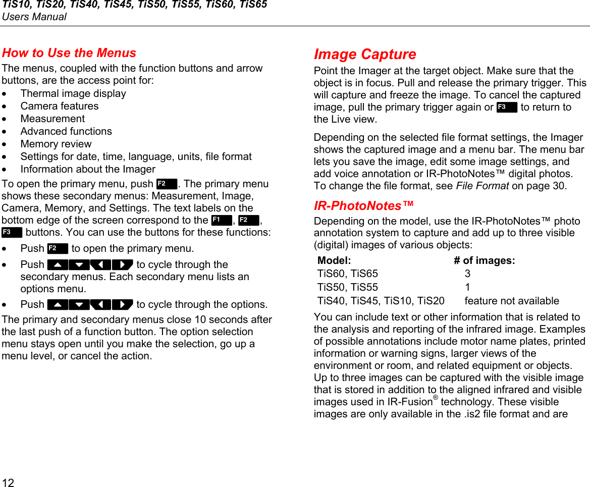 TiS10, TiS20, TiS40, TiS45, TiS50, TiS55, TiS60, TiS65 Users Manual 12 How to Use the Menus The menus, coupled with the function buttons and arrow buttons, are the access point for: •  Thermal image display • Camera features • Measurement • Advanced functions • Memory review •  Settings for date, time, language, units, file format •  Information about the Imager To open the primary menu, push . The primary menu shows these secondary menus: Measurement, Image, Camera, Memory, and Settings. The text labels on the bottom edge of the screen correspond to the , ,  buttons. You can use the buttons for these functions: • Push  to open the primary menu.  • Push WXYZ to cycle through the secondary menus. Each secondary menu lists an options menu.  • Push WXYZ to cycle through the options. The primary and secondary menus close 10 seconds after the last push of a function button. The option selection menu stays open until you make the selection, go up a menu level, or cancel the action. Image Capture Point the Imager at the target object. Make sure that the object is in focus. Pull and release the primary trigger. This will capture and freeze the image. To cancel the captured image, pull the primary trigger again or 3 to return to the Live view. Depending on the selected file format settings, the Imager shows the captured image and a menu bar. The menu bar lets you save the image, edit some image settings, and add voice annotation or IR-PhotoNotes™ digital photos. To change the file format, see File Format on page 30. IR-PhotoNotes™ Depending on the model, use the IR-PhotoNotes™ photo annotation system to capture and add up to three visible (digital) images of various objects: Model:  # of images: TiS60, TiS65  3 TiS50, TiS55  1 TiS40, TiS45, TiS10, TiS20  feature not availableYou can include text or other information that is related to the analysis and reporting of the infrared image. Examples of possible annotations include motor name plates, printed information or warning signs, larger views of the environment or room, and related equipment or objects. Up to three images can be captured with the visible image that is stored in addition to the aligned infrared and visible images used in IR-Fusion® technology. These visible images are only available in the .is2 file format and are 