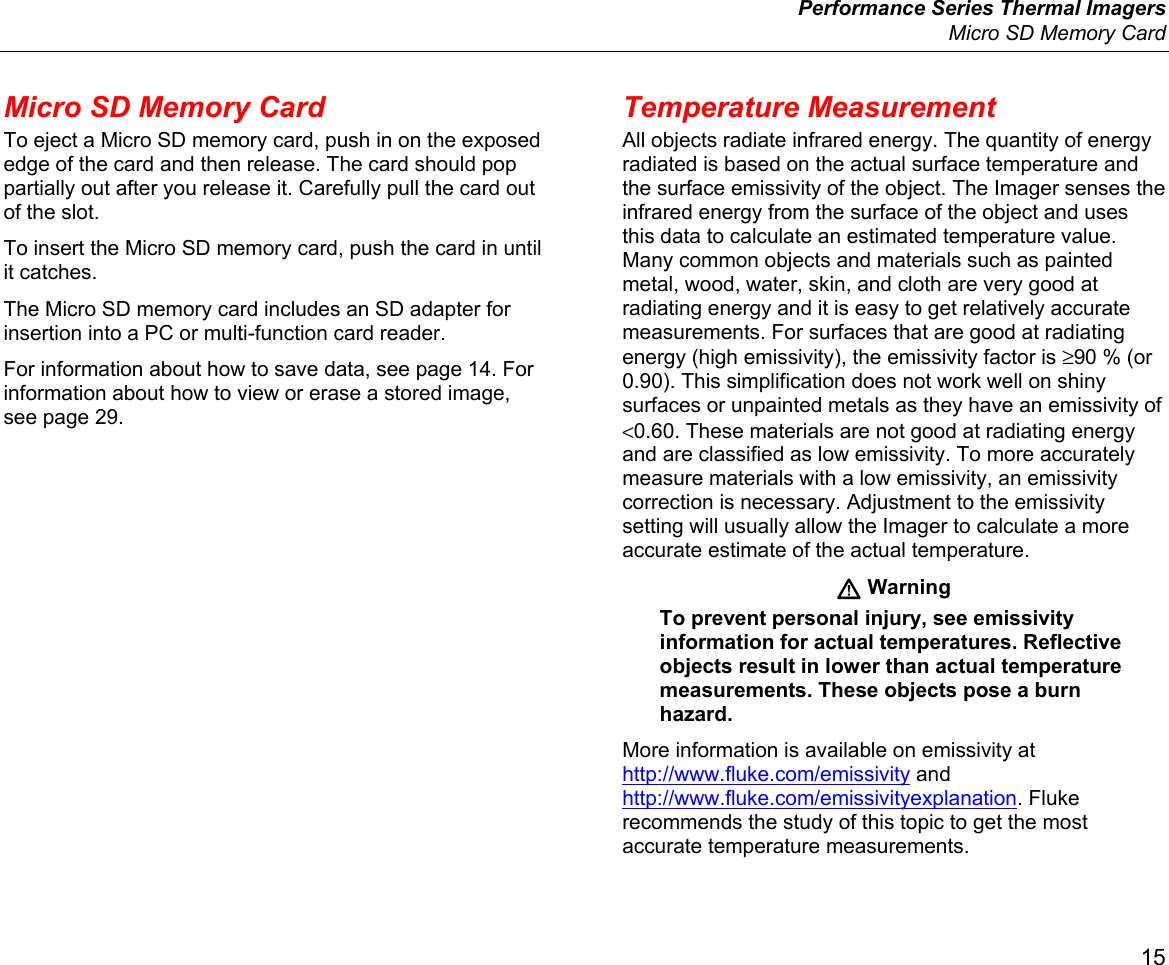  Performance Series Thermal Imagers  Micro SD Memory Card 15 Micro SD Memory Card To eject a Micro SD memory card, push in on the exposed edge of the card and then release. The card should pop partially out after you release it. Carefully pull the card out of the slot. To insert the Micro SD memory card, push the card in until it catches. The Micro SD memory card includes an SD adapter for insertion into a PC or multi-function card reader. For information about how to save data, see page 14. For information about how to view or erase a stored image, see page 29. Temperature Measurement All objects radiate infrared energy. The quantity of energy radiated is based on the actual surface temperature and the surface emissivity of the object. The Imager senses the infrared energy from the surface of the object and uses this data to calculate an estimated temperature value. Many common objects and materials such as painted metal, wood, water, skin, and cloth are very good at radiating energy and it is easy to get relatively accurate measurements. For surfaces that are good at radiating energy (high emissivity), the emissivity factor is ≥90 % (or 0.90). This simplification does not work well on shiny surfaces or unpainted metals as they have an emissivity of &lt;0.60. These materials are not good at radiating energy and are classified as low emissivity. To more accurately measure materials with a low emissivity, an emissivity correction is necessary. Adjustment to the emissivity setting will usually allow the Imager to calculate a more accurate estimate of the actual temperature.  Warning To prevent personal injury, see emissivity information for actual temperatures. Reflective objects result in lower than actual temperature measurements. These objects pose a burn hazard. More information is available on emissivity at http://www.fluke.com/emissivity and http://www.fluke.com/emissivityexplanation. Fluke recommends the study of this topic to get the most accurate temperature measurements. 