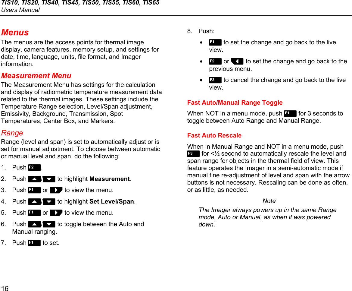 TiS10, TiS20, TiS40, TiS45, TiS50, TiS55, TiS60, TiS65 Users Manual 16 Menus The menus are the access points for thermal image display, camera features, memory setup, and settings for date, time, language, units, file format, and Imager information. Measurement Menu The Measurement Menu has settings for the calculation and display of radiometric temperature measurement data related to the thermal images. These settings include the Temperature Range selection, Level/Span adjustment, Emissivity, Background, Transmission, Spot Temperatures, Center Box, and Markers. Range Range (level and span) is set to automatically adjust or is set for manual adjustment. To choose between automatic or manual level and span, do the following: 1. Push 2. 2. Push W/X to highlight Measurement. 3. Push 1 or Z to view the menu. 4. Push W/X to highlight Set Level/Span. 5. Push 1 or Z to view the menu. 6. Push W/X to toggle between the Auto and Manual ranging. 7. Push 1 to set. 8. Push: • 1 to set the change and go back to the live view. • 2 or Y to set the change and go back to the previous menu. • 3 to cancel the change and go back to the live view. Fast Auto/Manual Range Toggle When NOT in a menu mode, push 1 for 3 seconds to toggle between Auto Range and Manual Range. Fast Auto Rescale When in Manual Range and NOT in a menu mode, push 3 for &lt;½ second to automatically rescale the level and span range for objects in the thermal field of view. This feature operates the Imager in a semi-automatic mode if manual fine re-adjustment of level and span with the arrow buttons is not necessary. Rescaling can be done as often, or as little, as needed. Note The Imager always powers up in the same Range mode, Auto or Manual, as when it was powered down. 
