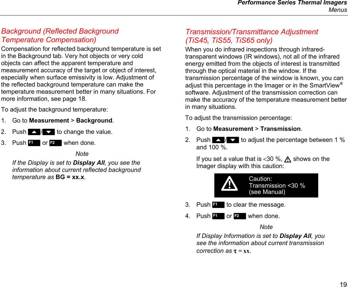  Performance Series Thermal Imagers  Menus 19 Background (Reflected Background Temperature Compensation) Compensation for reflected background temperature is set in the Background tab. Very hot objects or very cold objects can affect the apparent temperature and measurement accuracy of the target or object of interest, especially when surface emissivity is low. Adjustment of the reflected background temperature can make the temperature measurement better in many situations. For more information, see page 18. To adjust the background temperature: 1. Go to Measurement &gt; Background. 2. Push W/X to change the value. 3. Push  or  when done. Note If the Display is set to Display All, you see the information about current reflected background temperature as BG = xx.x. Transmission/Transmittance Adjustment (TiS45, TiS55, TiS65 only) When you do infrared inspections through infrared-transparent windows (IR windows), not all of the infrared energy emitted from the objects of interest is transmitted through the optical material in the window. If the transmission percentage of the window is known, you can adjust this percentage in the Imager or in the SmartView® software. Adjustment of the transmission correction can make the accuracy of the temperature measurement better in many situations.  To adjust the transmission percentage: 1. Go to Measurement &gt; Transmission. 2. Push W/X to adjust the percentage between 1 % and 100 %. If you set a value that is &lt;30 %,  shows on the Imager display with this caution: Caution:Transmission &lt;30 %(see Manual)3. Push  to clear the message. 4. Push  or  when done. Note If Display Information is set to Display All, you see the information about current transmission correction as τ = xx. 