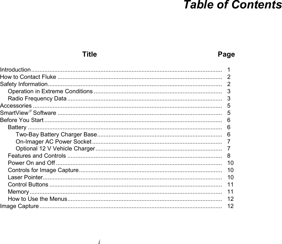   i Table of Contents  Title  Page Introduction ....................................................................................................................   1 How to Contact Fluke ....................................................................................................   2 Safety Information ..........................................................................................................   2 Operation in Extreme Conditions ..............................................................................   3 Radio Frequency Data ..............................................................................................   3 Accessories ...................................................................................................................   5 SmartView Software ....................................................................................................   5 Before You Start ............................................................................................................   6 Battery ......................................................................................................................  6 Two-Bay Battery Charger Base ............................................................................   6 On-Imager AC Power Socket ...............................................................................   7 Optional 12 V Vehicle Charger .............................................................................   7 Features and Controls ..............................................................................................   8 Power On and Off .....................................................................................................   10 Controls for Image Capture .......................................................................................    10 Laser Pointer.............................................................................................................   10 Control Buttons .........................................................................................................   11 Memory .....................................................................................................................    11 How to Use the Menus ..............................................................................................   12 Image Capture ...............................................................................................................    12 