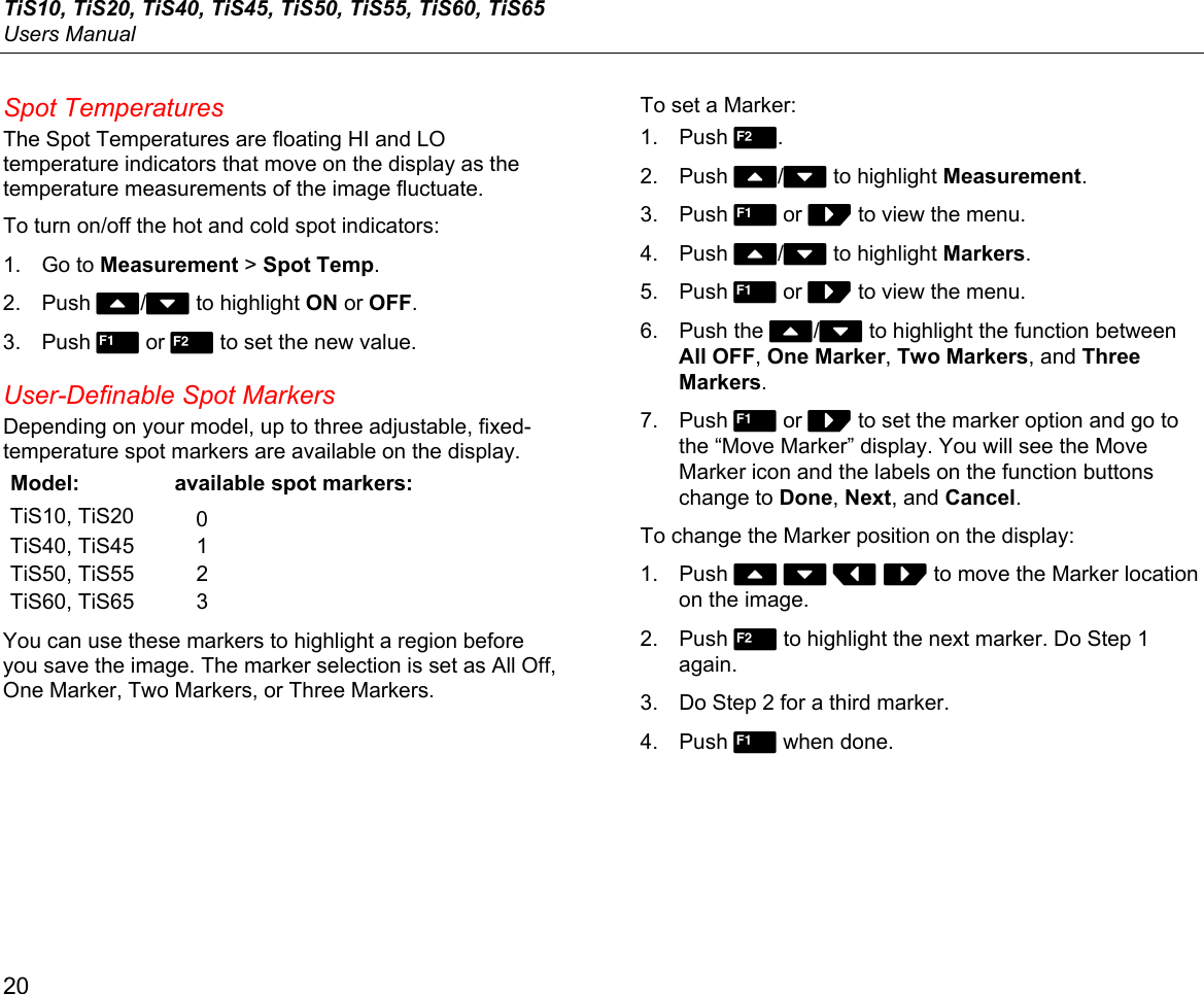 TiS10, TiS20, TiS40, TiS45, TiS50, TiS55, TiS60, TiS65 Users Manual 20 Spot Temperatures The Spot Temperatures are floating HI and LO temperature indicators that move on the display as the temperature measurements of the image fluctuate. To turn on/off the hot and cold spot indicators: 1. Go to Measurement &gt; Spot Temp. 2. Push W/X to highlight ON or OFF. 3. Push  or  to set the new value. User-Definable Spot Markers Depending on your model, up to three adjustable, fixed-temperature spot markers are available on the display. Model:  available spot markers: TiS10, TiS20  0 TiS40, TiS45  1 TiS50, TiS55  2 TiS60, TiS65  3 You can use these markers to highlight a region before you save the image. The marker selection is set as All Off, One Marker, Two Markers, or Three Markers. To set a Marker: 1. Push 2. 2. Push W/X to highlight Measurement. 3. Push 1 or Z to view the menu. 4. Push W/X to highlight Markers. 5. Push 1 or Z to view the menu. 6. Push the W/X to highlight the function between All OFF, One Marker, Two Markers, and Three Markers. 7. Push 1 or Z to set the marker option and go to the “Move Marker” display. You will see the Move Marker icon and the labels on the function buttons change to Done, Next, and Cancel. To change the Marker position on the display: 1. Push W X Y Z to move the Marker location on the image. 2. Push 2 to highlight the next marker. Do Step 1 again. 3.  Do Step 2 for a third marker. 4. Push 1 when done. 