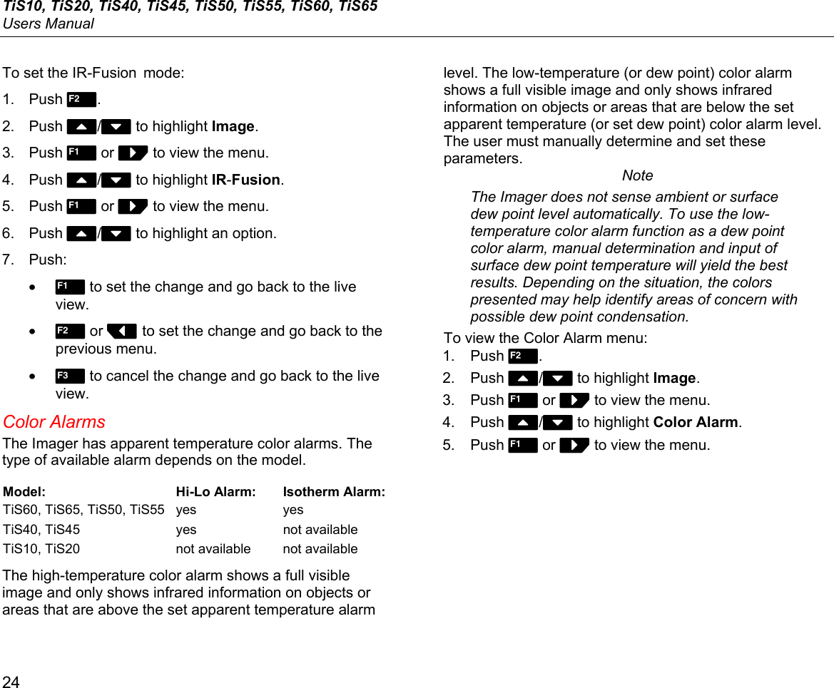 TiS10, TiS20, TiS40, TiS45, TiS50, TiS55, TiS60, TiS65 Users Manual 24 To set the IR-Fusion  mode: 1. Push 2. 2. Push W/X to highlight Image. 3. Push 1 or Z to view the menu. 4. Push W/X to highlight IR-Fusion. 5. Push 1 or Z to view the menu. 6. Push W/X to highlight an option. 7. Push: • 1 to set the change and go back to the live view. • 2 or Y to set the change and go back to the previous menu. • 3 to cancel the change and go back to the live view. Color Alarms The Imager has apparent temperature color alarms. The type of available alarm depends on the model. Model: Hi-Lo Alarm: Isotherm Alarm:TiS60, TiS65, TiS50, TiS55  yes  yes TiS40, TiS45  yes  not available TiS10, TiS20  not available  not available The high-temperature color alarm shows a full visible image and only shows infrared information on objects or areas that are above the set apparent temperature alarm level. The low-temperature (or dew point) color alarm shows a full visible image and only shows infrared information on objects or areas that are below the set apparent temperature (or set dew point) color alarm level. The user must manually determine and set these parameters. Note The Imager does not sense ambient or surface dew point level automatically. To use the low-temperature color alarm function as a dew point color alarm, manual determination and input of surface dew point temperature will yield the best results. Depending on the situation, the colors presented may help identify areas of concern with possible dew point condensation. To view the Color Alarm menu: 1. Push 2. 2. Push W/X to highlight Image. 3. Push 1 or Z to view the menu. 4. Push W/X to highlight Color Alarm. 5. Push 1 or Z to view the menu. 