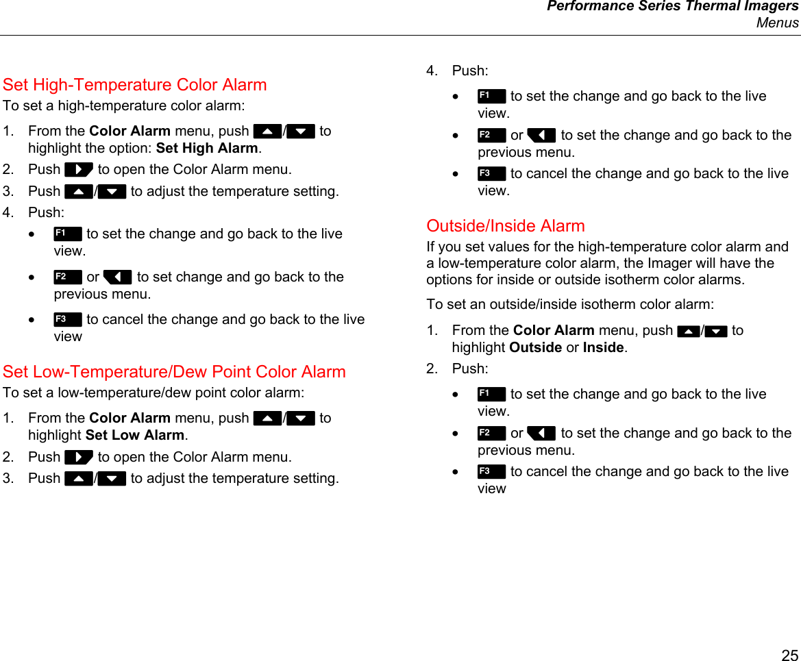  Performance Series Thermal Imagers  Menus 25 Set High-Temperature Color Alarm To set a high-temperature color alarm: 1. From the Color Alarm menu, push W/X to highlight the option: Set High Alarm. 2. Push Z to open the Color Alarm menu. 3. Push W/X to adjust the temperature setting. 4. Push: • 1 to set the change and go back to the live view. • 2 or Y to set change and go back to the previous menu. • 3 to cancel the change and go back to the live view Set Low-Temperature/Dew Point Color Alarm To set a low-temperature/dew point color alarm: 1. From the Color Alarm menu, push W/X to highlight Set Low Alarm. 2. Push Z to open the Color Alarm menu. 3. Push W/X to adjust the temperature setting. 4. Push: • 1 to set the change and go back to the live view. • 2 or Y to set the change and go back to the previous menu. • 3 to cancel the change and go back to the live view. Outside/Inside Alarm If you set values for the high-temperature color alarm and a low-temperature color alarm, the Imager will have the options for inside or outside isotherm color alarms. To set an outside/inside isotherm color alarm: 1. From the Color Alarm menu, push W/X to highlight Outside or Inside. 2. Push: • 1 to set the change and go back to the live view. • 2 or Y to set the change and go back to the previous menu. • 3 to cancel the change and go back to the live view 