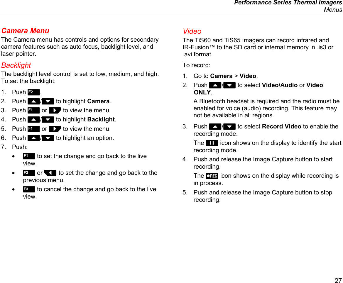  Performance Series Thermal Imagers  Menus 27 Camera Menu The Camera menu has controls and options for secondary camera features such as auto focus, backlight level, and laser pointer. Backlight The backlight level control is set to low, medium, and high. To set the backlight: 1. Push 2. 2. Push W/X to highlight Camera. 3. Push 1 or Z to view the menu. 4. Push W/X to highlight Backlight. 5. Push 1 or Z to view the menu. 6. Push W/X to highlight an option. 7. Push: • 1 to set the change and go back to the live view. • 2 or Y to set the change and go back to the previous menu. • 3 to cancel the change and go back to the live view. Video The TiS60 and TiS65 Imagers can record infrared and IR-Fusion™ to the SD card or internal memory in .is3 or .avi format. To record: 1. Go to Camera &gt; Video. 2. Push W/X to select Video/Audio or Video ONLY. A Bluetooth headset is required and the radio must be enabled for voice (audio) recording. This feature may not be available in all regions. 3. Push W/X to select Record Video to enable the recording mode. The  icon shows on the display to identify the start recording mode. 4.  Push and release the Image Capture button to start recording. The  icon shows on the display while recording is in process. 5.  Push and release the Image Capture button to stop recording. 