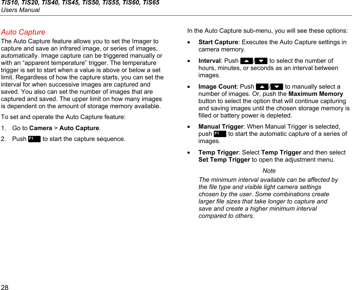 TiS10, TiS20, TiS40, TiS45, TiS50, TiS55, TiS60, TiS65 Users Manual 28 Auto Capture The Auto Capture feature allows you to set the Imager to capture and save an infrared image, or series of images, automatically. Image capture can be triggered manually or with an “apparent temperature” trigger. The temperature trigger is set to start when a value is above or below a set limit. Regardless of how the capture starts, you can set the interval for when successive images are captured and saved. You also can set the number of images that are captured and saved. The upper limit on how many images is dependent on the amount of storage memory available. To set and operate the Auto Capture feature: 1. Go to Camera &gt; Auto Capture. 2. Push 1 to start the capture sequence. In the Auto Capture sub-menu, you will see these options: • Start Capture: Executes the Auto Capture settings in camera memory. • Interval: Push W/X to select the number of hours, minutes, or seconds as an interval between images. • Image Count: Push W/X to manually select a number of images. Or, push the Maximum Memory button to select the option that will continue capturing and saving images until the chosen storage memory is filled or battery power is depleted. • Manual Trigger: When Manual Trigger is selected, push 1 to start the automatic capture of a series of images. • Temp Trigger: Select Temp Trigger and then select Set Temp Trigger to open the adjustment menu.  Note The minimum interval available can be affected by the file type and visible light camera settings chosen by the user. Some combinations create larger file sizes that take longer to capture and save and create a higher minimum interval compared to others. 