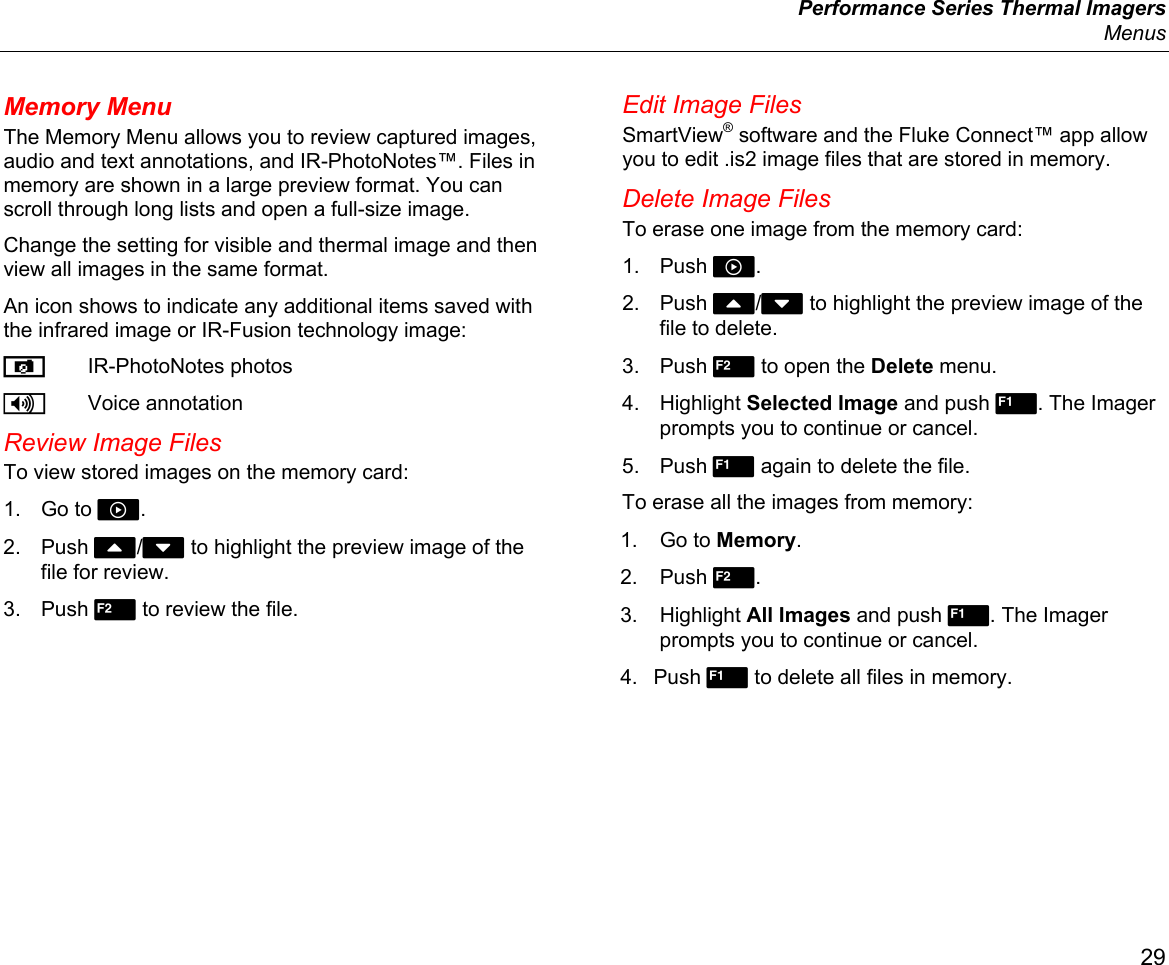  Performance Series Thermal Imagers  Menus 29 Memory Menu The Memory Menu allows you to review captured images, audio and text annotations, and IR-PhotoNotes™. Files in memory are shown in a large preview format. You can scroll through long lists and open a full-size image. Change the setting for visible and thermal image and then view all images in the same format.  An icon shows to indicate any additional items saved with the infrared image or IR-Fusion technology image:  IR-PhotoNotes photos  Voice annotation Review Image Files To view stored images on the memory card: 1. Go to . 2. Push W/X to highlight the preview image of the file for review. 3. Push  to review the file. Edit Image Files SmartView® software and the Fluke Connect™ app allow you to edit .is2 image files that are stored in memory. Delete Image Files To erase one image from the memory card: 1. Push . 2. Push W/X to highlight the preview image of the file to delete. 3. Push  to open the Delete menu.  4. Highlight Selected Image and push . The Imager prompts you to continue or cancel. 5. Push  again to delete the file. To erase all the images from memory: 1. Go to Memory. 2. Push . 3. Highlight All Images and push . The Imager prompts you to continue or cancel. 4. Push  to delete all files in memory. 