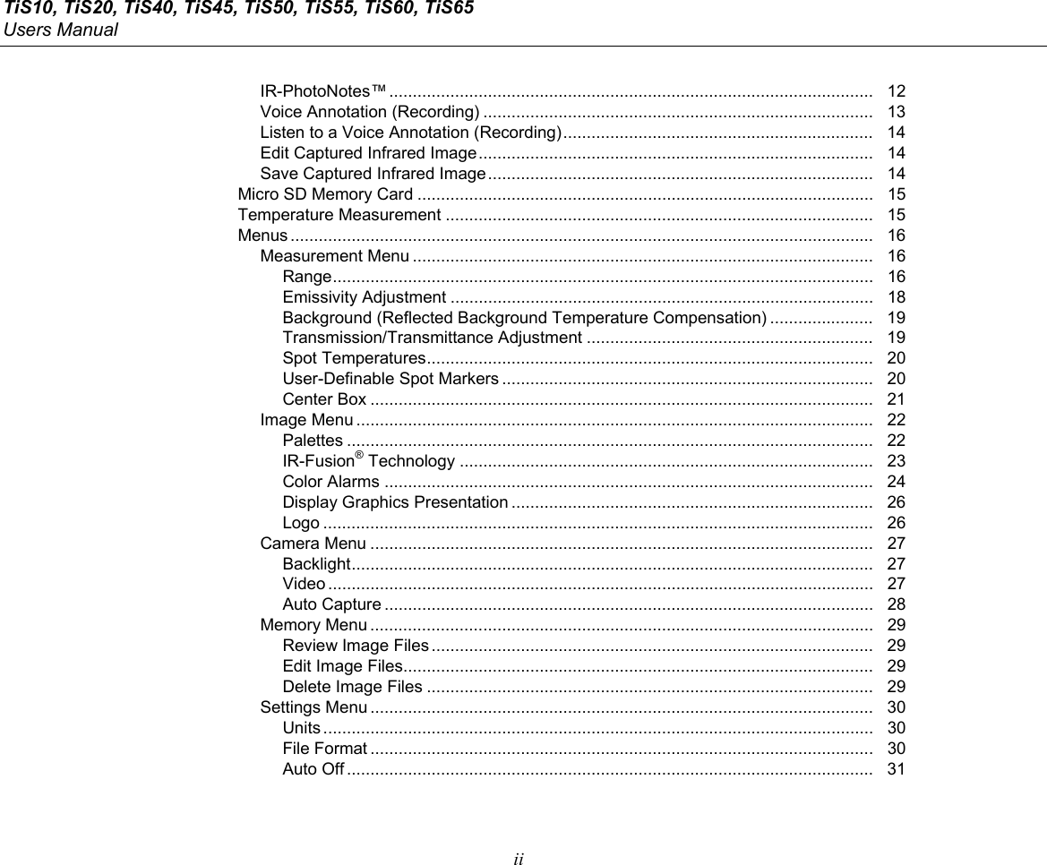 TiS10, TiS20, TiS40, TiS45, TiS50, TiS55, TiS60, TiS65 Users Manual  ii IR-PhotoNotes™ .......................................................................................................   12 Voice Annotation (Recording) ...................................................................................   13 Listen to a Voice Annotation (Recording) ..................................................................   14 Edit Captured Infrared Image ....................................................................................   14 Save Captured Infrared Image ..................................................................................   14 Micro SD Memory Card .................................................................................................   15 Temperature Measurement ...........................................................................................   15 Menus ............................................................................................................................   16 Measurement Menu ..................................................................................................   16 Range ...................................................................................................................   16 Emissivity Adjustment ..........................................................................................   18 Background (Reflected Background Temperature Compensation) ......................   19 Transmission/Transmittance Adjustment .............................................................   19 Spot Temperatures ...............................................................................................   20 User-Definable Spot Markers ...............................................................................   20 Center Box ...........................................................................................................   21 Image Menu ..............................................................................................................   22 Palettes ................................................................................................................   22 IR-Fusion® Technology ........................................................................................   23 Color Alarms ........................................................................................................   24 Display Graphics Presentation .............................................................................   26 Logo .....................................................................................................................   26 Camera Menu ...........................................................................................................   27 Backlight ...............................................................................................................   27 Video ....................................................................................................................   27 Auto Capture ........................................................................................................   28 Memory Menu ...........................................................................................................   29 Review Image Files ..............................................................................................   29 Edit Image Files ....................................................................................................   29 Delete Image Files ...............................................................................................   29 Settings Menu ...........................................................................................................   30 Units .....................................................................................................................   30 File Format ...........................................................................................................   30 Auto Off ................................................................................................................   31 