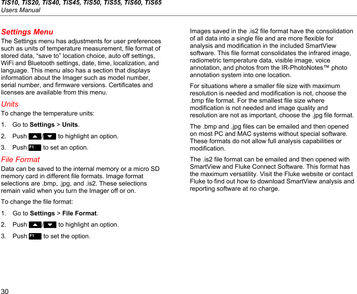 TiS10, TiS20, TiS40, TiS45, TiS50, TiS55, TiS60, TiS65 Users Manual 30 Settings Menu The Settings menu has adjustments for user preferences such as units of temperature measurement, file format of stored data, “save to” location choice, auto off settings, WiFi and Bluetooth settings, date, time, localization, and language. This menu also has a section that displays information about the Imager such as model number, serial number, and firmware versions. Certificates and licenses are available from this menu. Units To change the temperature units: 1. Go to Settings &gt; Units. 2. Push W/X to highlight an option. 3. Push  to set an option. File Format Data can be saved to the internal memory or a micro SD memory card in different file formats. Image format selections are .bmp, .jpg, and .is2. These selections remain valid when you turn the Imager off or on. To change the file format: 1. Go to Settings &gt; File Format. 2. Push W/X to highlight an option. 3. Push  to set the option. Images saved in the .is2 file format have the consolidation of all data into a single file and are more flexible for analysis and modification in the included SmartView software. This file format consolidates the infrared image, radiometric temperature data, visible image, voice annotation, and photos from the IR-PhotoNotes™ photo annotation system into one location.  For situations where a smaller file size with maximum resolution is needed and modification is not, choose the .bmp file format. For the smallest file size where modification is not needed and image quality and resolution are not as important, choose the .jpg file format. The .bmp and .jpg files can be emailed and then opened on most PC and MAC systems without special software. These formats do not allow full analysis capabilities or modification. The .is2 file format can be emailed and then opened with SmartView and Fluke Connect Software. This format has the maximum versatility. Visit the Fluke website or contact Fluke to find out how to download SmartView analysis and reporting software at no charge. 