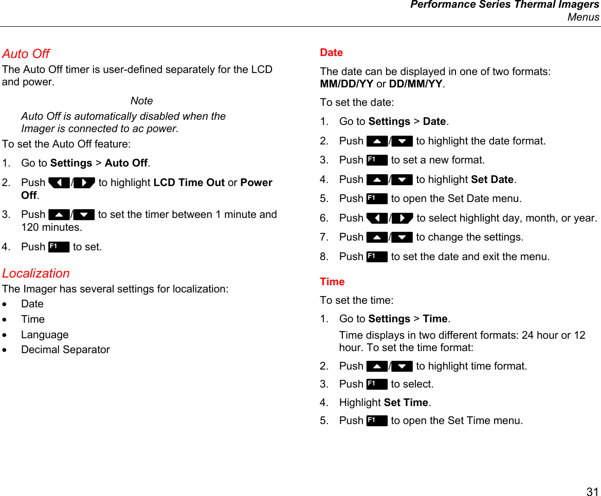  Performance Series Thermal Imagers  Menus 31 Auto Off The Auto Off timer is user-defined separately for the LCD and power.  Note Auto Off is automatically disabled when the Imager is connected to ac power. To set the Auto Off feature: 1. Go to Settings &gt; Auto Off. 2. Push Y/Z to highlight LCD Time Out or Power Off. 3. Push W/X to set the timer between 1 minute and 120 minutes. 4. Push  to set. Localization The Imager has several settings for localization: • Date • Time • Language • Decimal Separator Date The date can be displayed in one of two formats: MM/DD/YY or DD/MM/YY. To set the date: 1. Go to Settings &gt; Date. 2. Push W/X to highlight the date format. 3. Push  to set a new format. 4. Push W/X to highlight Set Date. 5. Push  to open the Set Date menu. 6. Push Y/Z to select highlight day, month, or year. 7. Push W/X to change the settings. 8. Push  to set the date and exit the menu. Time To set the time: 1. Go to Settings &gt; Time. Time displays in two different formats: 24 hour or 12 hour. To set the time format: 2. Push W/X to highlight time format. 3. Push  to select. 4. Highlight Set Time. 5. Push  to open the Set Time menu. 