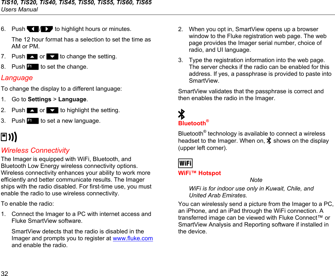 TiS10, TiS20, TiS40, TiS45, TiS50, TiS55, TiS60, TiS65 Users Manual 32 6. Push Y/Z to highlight hours or minutes. The 12 hour format has a selection to set the time as AM or PM. 7. Push W or X to change the setting. 8. Push  to set the change. Language To change the display to a different language: 1. Go to Settings &gt; Language. 2. Push W or X to highlight the setting. 3. Push  to set a new language. b Wireless Connectivity The Imager is equipped with WiFi, Bluetooth, and Bluetooth Low Energy wireless connectivity options. Wireless connectivity enhances your ability to work more efficiently and better communicate results. The Imager ships with the radio disabled. For first-time use, you must enable the radio to use wireless connectivity.  To enable the radio: 1.  Connect the Imager to a PC with internet access and Fluke SmartView software. SmartView detects that the radio is disabled in the Imager and prompts you to register at www.fluke.com and enable the radio. 2.  When you opt in, SmartView opens up a browser window to the Fluke registration web page. The web page provides the Imager serial number, choice of radio, and UI language. 3.  Type the registration information into the web page. The server checks if the radio can be enabled for this address. If yes, a passphrase is provided to paste into SmartView. SmartView validates that the passphrase is correct and then enables the radio in the Imager.   Bluetooth® Bluetooth® technology is available to connect a wireless headset to the Imager. When on,  shows on the display (upper left corner).  WiFi™ Hotspot Note WiFi is for indoor use only in Kuwait, Chile, and United Arab Emirates. You can wirelessly send a picture from the Imager to a PC, an iPhone, and an iPad through the WiFi connection. A transferred image can be viewed with Fluke Connect™ or SmartView Analysis and Reporting software if installed in the device. 