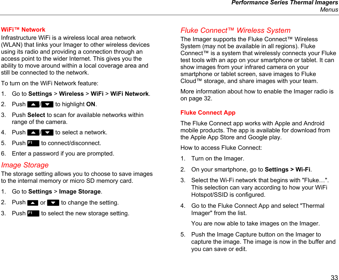  Performance Series Thermal Imagers  Menus 33 WiFi™ Network Infrastructure WiFi is a wireless local area network (WLAN) that links your Imager to other wireless devices using its radio and providing a connection through an access point to the wider Internet. This gives you the ability to move around within a local coverage area and still be connected to the network. To turn on the WiFi Network feature: 1. Go to Settings &gt; Wireless &gt; WiFi &gt; WiFi Network. 2. Push W/X to highlight ON. 3. Push Select to scan for available networks within range of the camera. 4. Push W/X to select a network. 5. Push  to connect/disconnect. 6.  Enter a password if you are prompted. Image Storage The storage setting allows you to choose to save images to the internal memory or micro SD memory card. 1. Go to Settings &gt; Image Storage. 2. Push W or X to change the setting. 3. Push  to select the new storage setting. Fluke Connect™ Wireless System The Imager supports the Fluke Connect™ Wireless System (may not be available in all regions). Fluke Connect™ is a system that wirelessly connects your Fluke test tools with an app on your smartphone or tablet. It can show images from your infrared camera on your smartphone or tablet screen, save images to Fluke Cloud™ storage, and share images with your team. More information about how to enable the Imager radio is on page 32. Fluke Connect App The Fluke Connect app works with Apple and Android mobile products. The app is available for download from the Apple App Store and Google play. How to access Fluke Connect: 1.  Turn on the Imager. 2.  On your smartphone, go to Settings &gt; Wi-Fi. 3.  Select the Wi-Fi network that begins with &quot;Fluke…&quot;. This selection can vary according to how your WiFi Hotspot/SSID is configured. 4.  Go to the Fluke Connect App and select &quot;Thermal Imager&quot; from the list.  You are now able to take images on the Imager.  5.  Push the Image Capture button on the Imager to capture the image. The image is now in the buffer and you can save or edit. 