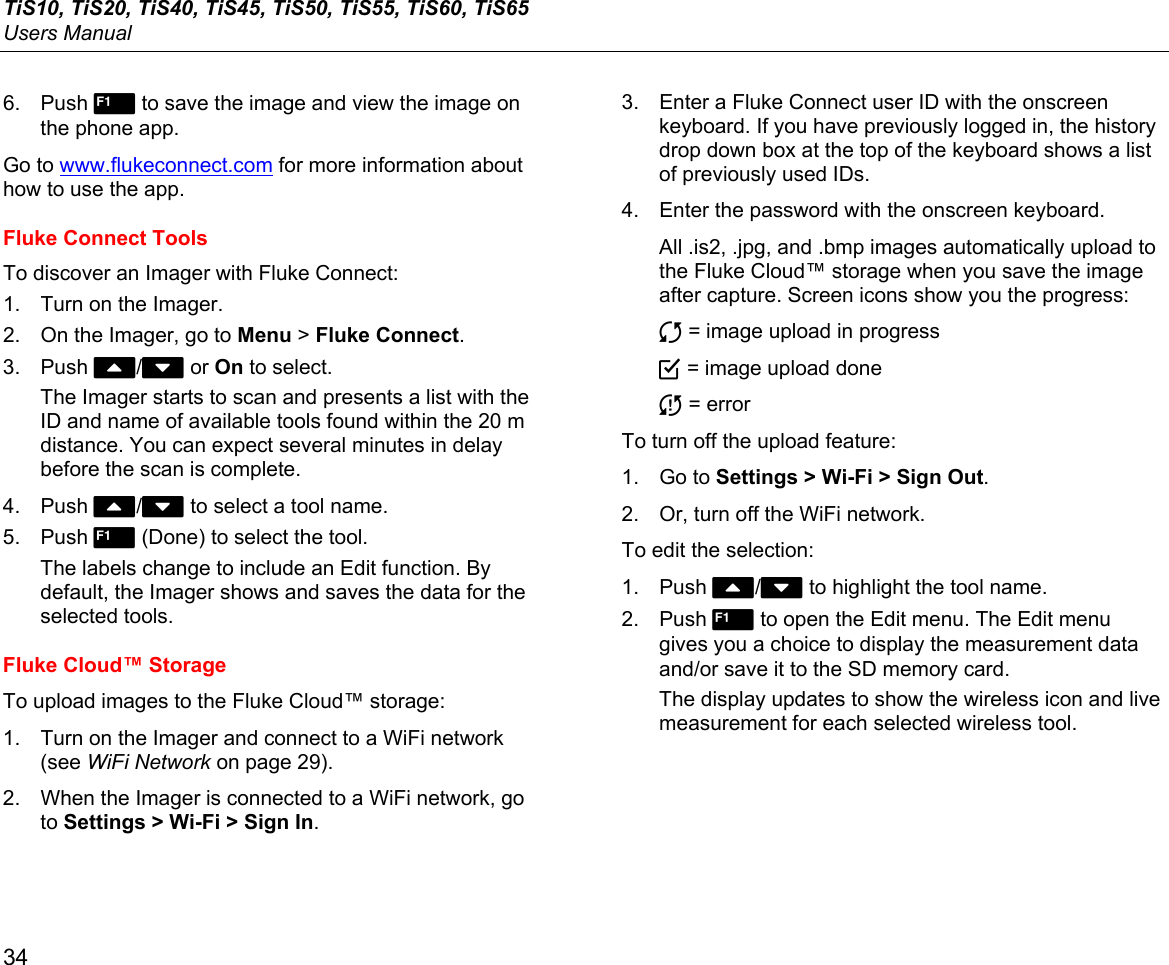 TiS10, TiS20, TiS40, TiS45, TiS50, TiS55, TiS60, TiS65 Users Manual 34 6. Push 1 to save the image and view the image on the phone app. Go to www.flukeconnect.com for more information about how to use the app. Fluke Connect Tools To discover an Imager with Fluke Connect: 1.  Turn on the Imager.  2.  On the Imager, go to Menu &gt; Fluke Connect. 3. Push W/X or On to select. The Imager starts to scan and presents a list with the ID and name of available tools found within the 20 m distance. You can expect several minutes in delay before the scan is complete. 4. Push W/X to select a tool name. 5. Push 1 (Done) to select the tool. The labels change to include an Edit function. By default, the Imager shows and saves the data for the selected tools.  Fluke Cloud™ Storage To upload images to the Fluke Cloud™ storage: 1.  Turn on the Imager and connect to a WiFi network (see WiFi Network on page 29). 2.  When the Imager is connected to a WiFi network, go to Settings &gt; Wi-Fi &gt; Sign In. 3.  Enter a Fluke Connect user ID with the onscreen keyboard. If you have previously logged in, the history drop down box at the top of the keyboard shows a list of previously used IDs. 4.  Enter the password with the onscreen keyboard. All .is2, .jpg, and .bmp images automatically upload to the Fluke Cloud™ storage when you save the image after capture. Screen icons show you the progress:  = image upload in progress  = image upload done  = error To turn off the upload feature: 1. Go to Settings &gt; Wi-Fi &gt; Sign Out. 2.  Or, turn off the WiFi network. To edit the selection: 1. Push W/X to highlight the tool name. 2. Push 1 to open the Edit menu. The Edit menu gives you a choice to display the measurement data and/or save it to the SD memory card. The display updates to show the wireless icon and live measurement for each selected wireless tool. 