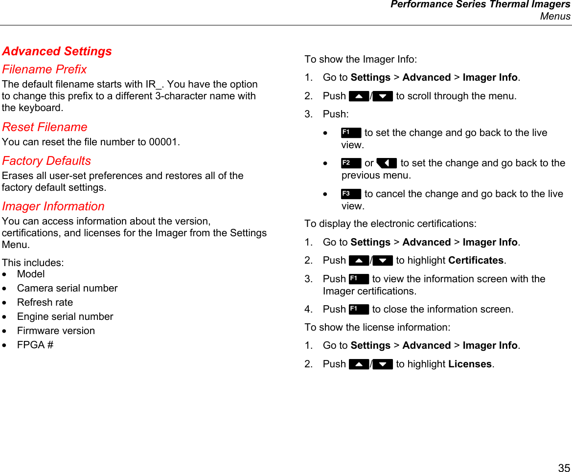  Performance Series Thermal Imagers  Menus 35 Advanced Settings Filename Prefix The default filename starts with IR_. You have the option to change this prefix to a different 3-character name with the keyboard.  Reset Filename You can reset the file number to 00001. Factory Defaults Erases all user-set preferences and restores all of the factory default settings. Imager Information You can access information about the version, certifications, and licenses for the Imager from the Settings Menu. This includes: • Model • Camera serial number • Refresh rate •  Engine serial number • Firmware version • FPGA # To show the Imager Info: 1. Go to Settings &gt; Advanced &gt; Imager Info. 2. Push W/X to scroll through the menu. 3. Push: • 1 to set the change and go back to the live view. • 2 or Y to set the change and go back to the previous menu. • 3 to cancel the change and go back to the live view. To display the electronic certifications: 1. Go to Settings &gt; Advanced &gt; Imager Info. 2. Push W/X to highlight Certificates. 3. Push  to view the information screen with the Imager certifications. 4. Push  to close the information screen. To show the license information: 1. Go to Settings &gt; Advanced &gt; Imager Info. 2. Push W/X to highlight Licenses. 