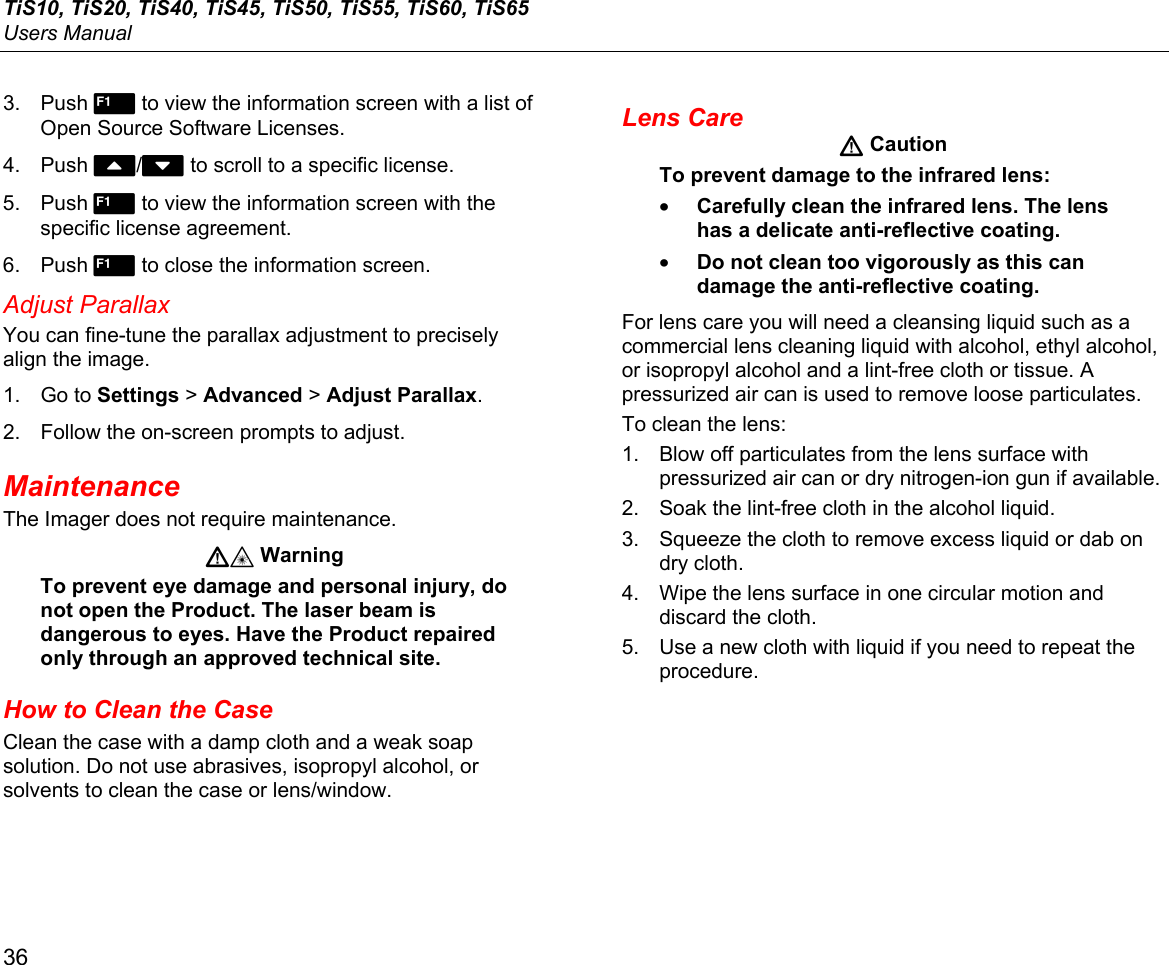 TiS10, TiS20, TiS40, TiS45, TiS50, TiS55, TiS60, TiS65 Users Manual 36 3. Push  to view the information screen with a list of Open Source Software Licenses. 4. Push W/X to scroll to a specific license. 5. Push  to view the information screen with the specific license agreement. 6. Push  to close the information screen. Adjust Parallax You can fine-tune the parallax adjustment to precisely align the image. 1. Go to Settings &gt; Advanced &gt; Adjust Parallax. 2.  Follow the on-screen prompts to adjust. Maintenance The Imager does not require maintenance.  Warning To prevent eye damage and personal injury, do not open the Product. The laser beam is dangerous to eyes. Have the Product repaired only through an approved technical site. How to Clean the Case Clean the case with a damp cloth and a weak soap solution. Do not use abrasives, isopropyl alcohol, or solvents to clean the case or lens/window. Lens Care  Caution To prevent damage to the infrared lens: • Carefully clean the infrared lens. The lens has a delicate anti-reflective coating. • Do not clean too vigorously as this can damage the anti-reflective coating. For lens care you will need a cleansing liquid such as a commercial lens cleaning liquid with alcohol, ethyl alcohol, or isopropyl alcohol and a lint-free cloth or tissue. A pressurized air can is used to remove loose particulates. To clean the lens: 1.  Blow off particulates from the lens surface with pressurized air can or dry nitrogen-ion gun if available. 2.  Soak the lint-free cloth in the alcohol liquid. 3.  Squeeze the cloth to remove excess liquid or dab on dry cloth. 4.  Wipe the lens surface in one circular motion and discard the cloth. 5.  Use a new cloth with liquid if you need to repeat the procedure. 