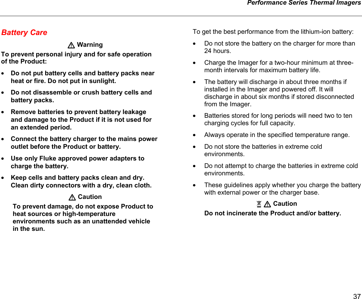  Performance Series Thermal Imagers    37 Battery Care  Warning To prevent personal injury and for safe operation of the Product: • Do not put battery cells and battery packs near heat or fire. Do not put in sunlight. • Do not disassemble or crush battery cells and battery packs. • Remove batteries to prevent battery leakage and damage to the Product if it is not used for an extended period. • Connect the battery charger to the mains power outlet before the Product or battery. • Use only Fluke approved power adapters to charge the battery. • Keep cells and battery packs clean and dry. Clean dirty connectors with a dry, clean cloth.  Caution To prevent damage, do not expose Product to heat sources or high-temperature environments such as an unattended vehicle in the sun. To get the best performance from the lithium-ion battery: •  Do not store the battery on the charger for more than 24 hours. •  Charge the Imager for a two-hour minimum at three-month intervals for maximum battery life.  •  The battery will discharge in about three months if installed in the Imager and powered off. It will discharge in about six months if stored disconnected from the Imager. •  Batteries stored for long periods will need two to ten charging cycles for full capacity. •  Always operate in the specified temperature range. •  Do not store the batteries in extreme cold environments. •  Do not attempt to charge the batteries in extreme cold environments. •  These guidelines apply whether you charge the battery with external power or the charger base.   Caution Do not incinerate the Product and/or battery.  