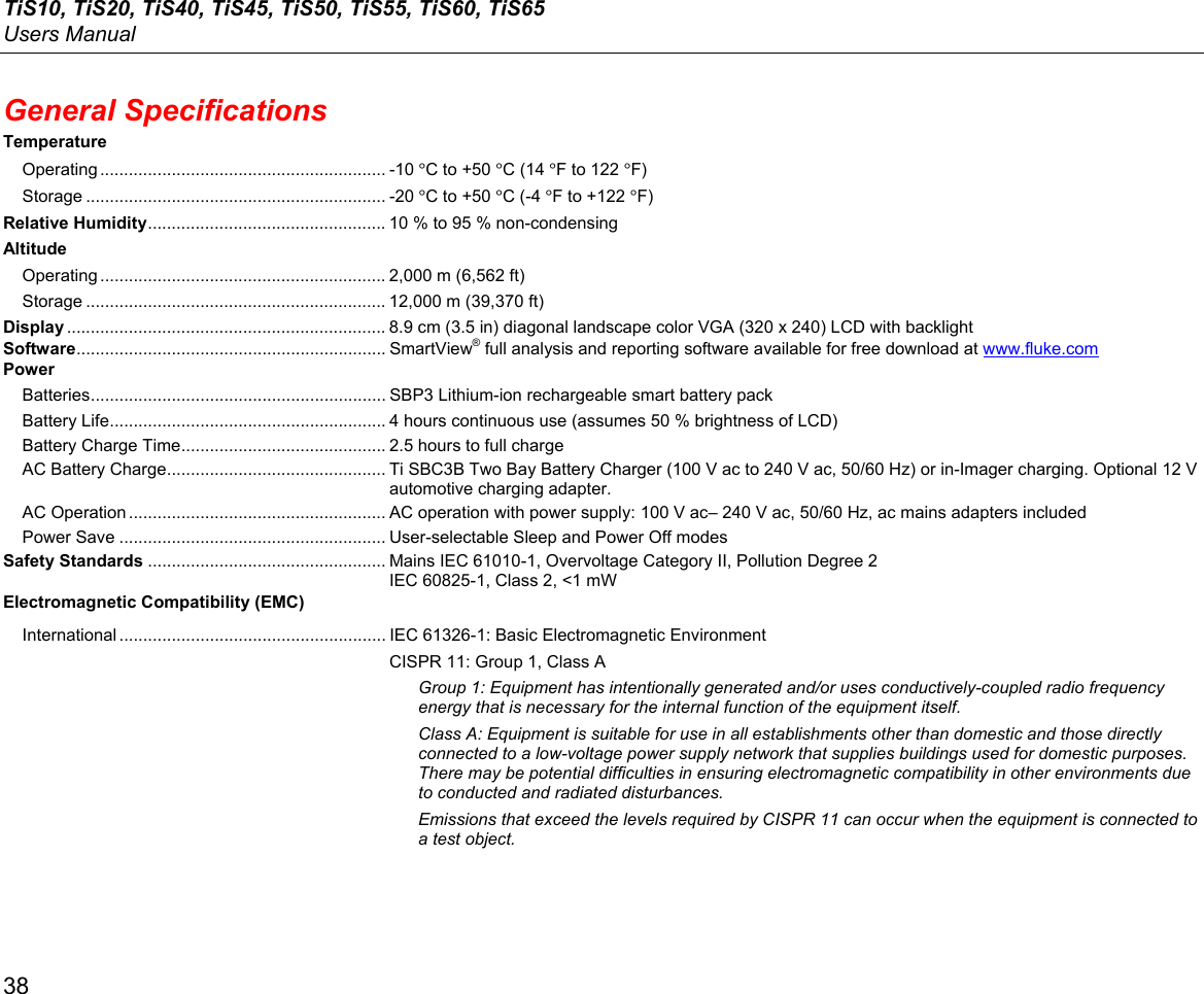TiS10, TiS20, TiS40, TiS45, TiS50, TiS55, TiS60, TiS65 Users Manual 38 General Specifications Temperature Operating ............................................................ -10  °C to +50 °C (14 °F to 122 °F) Storage ............................................................... -20 °C to +50 °C (-4 °F to +122 °F) Relative Humidity .................................................. 10 % to 95 % non-condensing Altitude Operating ............................................................ 2,000 m (6,562 ft) Storage ............................................................... 12,000 m (39,370 ft) Display ................................................................... 8.9 cm (3.5 in) diagonal landscape color VGA (320 x 240) LCD with backlight Software .................................................................  SmartView® full analysis and reporting software available for free download at www.fluke.com Power Batteries .............................................................. SBP3 Lithium-ion rechargeable smart battery pack Battery Life .......................................................... 4 hours continuous use (assumes 50 % brightness of LCD) Battery Charge Time ........................................... 2.5 hours to full charge AC Battery Charge .............................................. Ti SBC3B Two Bay Battery Charger (100 V ac to 240 V ac, 50/60 Hz) or in-Imager charging. Optional 12 V automotive charging adapter. AC Operation ...................................................... AC operation with power supply: 100 V ac– 240 V ac, 50/60 Hz, ac mains adapters included Power Save ........................................................ User-selectable Sleep and Power Off modes Safety Standards .................................................. Mains IEC 61010-1, Overvoltage Category II, Pollution Degree 2 IEC 60825-1, Class 2, &lt;1 mW Electromagnetic Compatibility (EMC) International ........................................................ IEC 61326-1: Basic Electromagnetic Environment CISPR 11: Group 1, Class A Group 1: Equipment has intentionally generated and/or uses conductively-coupled radio frequency energy that is necessary for the internal function of the equipment itself. Class A: Equipment is suitable for use in all establishments other than domestic and those directly connected to a low-voltage power supply network that supplies buildings used for domestic purposes. There may be potential difficulties in ensuring electromagnetic compatibility in other environments due to conducted and radiated disturbances.  Emissions that exceed the levels required by CISPR 11 can occur when the equipment is connected to a test object. 