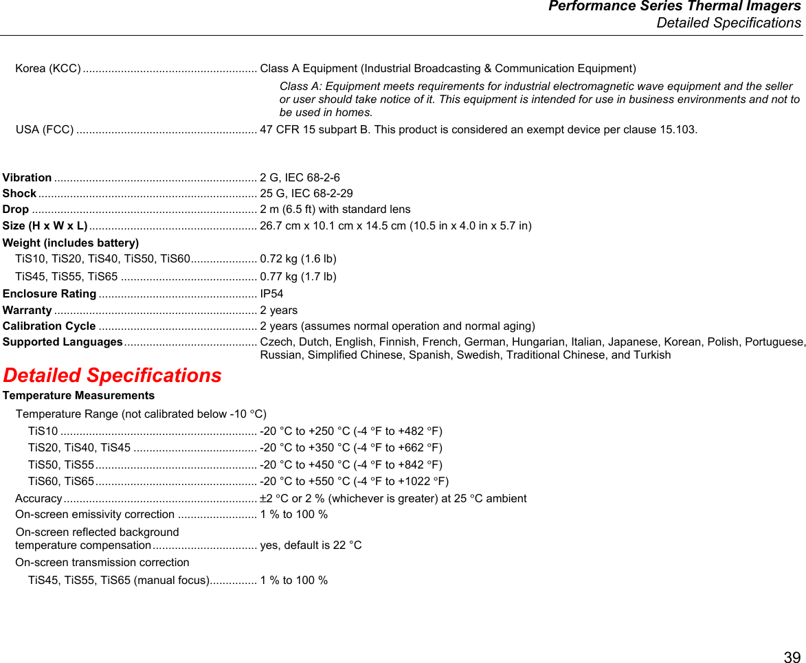  Performance Series Thermal Imagers  Detailed Specifications 39 Korea (KCC) ....................................................... Class A Equipment (Industrial Broadcasting &amp; Communication Equipment) Class A: Equipment meets requirements for industrial electromagnetic wave equipment and the seller or user should take notice of it. This equipment is intended for use in business environments and not to be used in homes. USA (FCC) ......................................................... 47 CFR 15 subpart B. This product is considered an exempt device per clause 15.103. Vibration ................................................................ 2 G, IEC 68-2-6 Shock ..................................................................... 25 G, IEC 68-2-29 Drop ....................................................................... 2 m (6.5 ft) with standard lens Size (H x W x L) ..................................................... 26.7 cm x 10.1 cm x 14.5 cm (10.5 in x 4.0 in x 5.7 in) Weight (includes battery) TiS10, TiS20, TiS40, TiS50, TiS60 ..................... 0.72 kg (1.6 lb) TiS45, TiS55, TiS65 ........................................... 0.77 kg (1.7 lb) Enclosure Rating .................................................. IP54 Warranty ................................................................ 2  years Calibration Cycle .................................................. 2 years (assumes normal operation and normal aging) Supported Languages .......................................... Czech, Dutch, English, Finnish, French, German, Hungarian, Italian, Japanese, Korean, Polish, Portuguese, Russian, Simplified Chinese, Spanish, Swedish, Traditional Chinese, and Turkish Detailed Specifications Temperature Measurements Temperature Range (not calibrated below -10 °C) TiS10 .............................................................. -20 °C to +250 °C (-4 °F to +482 °F) TiS20, TiS40, TiS45 ....................................... -20 °C to +350 °C (-4 °F to +662 °F) TiS50, TiS55 ................................................... -20 °C to +450 °C (-4 °F to +842 °F) TiS60, TiS65 ................................................... -20 °C to +550 °C (-4 °F to +1022 °F) Accuracy .............................................................  ±2 °C or 2 % (whichever is greater) at 25 °C ambient On-screen emissivity correction ......................... 1 % to 100 % On-screen reflected background  temperature compensation ................................. yes, default is 22 °C On-screen transmission correction TiS45, TiS55, TiS65 (manual focus) ............... 1 % to 100 % 