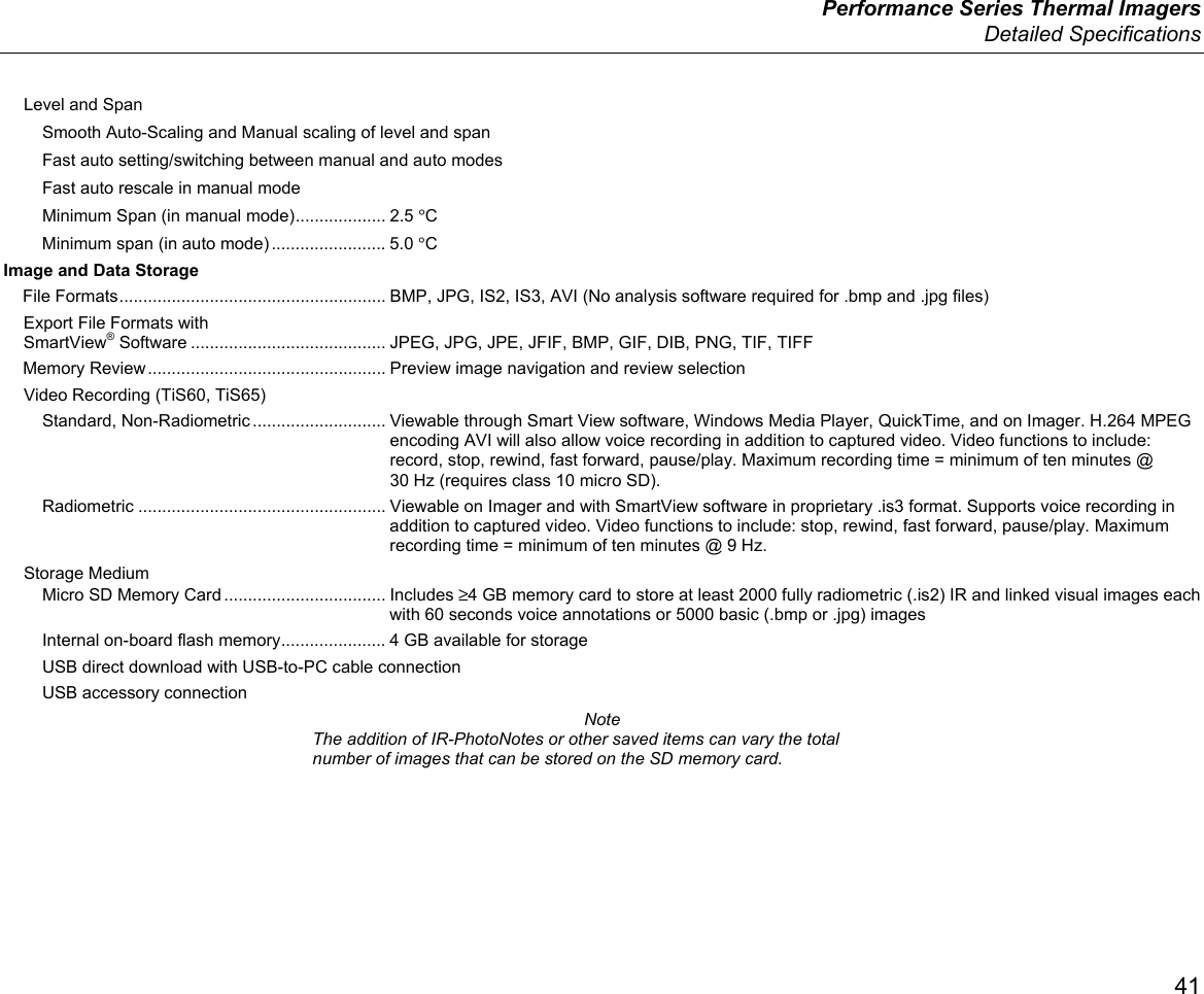  Performance Series Thermal Imagers  Detailed Specifications 41 Level and Span Smooth Auto-Scaling and Manual scaling of level and span Fast auto setting/switching between manual and auto modes Fast auto rescale in manual mode Minimum Span (in manual mode) ................... 2.5 °C Minimum span (in auto mode) ........................ 5.0 °C Image and Data Storage File Formats ........................................................ BMP, JPG, IS2, IS3, AVI (No analysis software required for .bmp and .jpg files) Export File Formats with  SmartView® Software ......................................... JPEG, JPG, JPE, JFIF, BMP, GIF, DIB, PNG, TIF, TIFF Memory Review .................................................. Preview image navigation and review selection Video Recording (TiS60, TiS65) Standard, Non-Radiometric ............................ Viewable through Smart View software, Windows Media Player, QuickTime, and on Imager. H.264 MPEG encoding AVI will also allow voice recording in addition to captured video. Video functions to include: record, stop, rewind, fast forward, pause/play. Maximum recording time = minimum of ten minutes @ 30 Hz (requires class 10 micro SD). Radiometric .................................................... Viewable on Imager and with SmartView software in proprietary .is3 format. Supports voice recording in addition to captured video. Video functions to include: stop, rewind, fast forward, pause/play. Maximum recording time = minimum of ten minutes @ 9 Hz. Storage Medium Micro SD Memory Card .................................. Includes ≥4 GB memory card to store at least 2000 fully radiometric (.is2) IR and linked visual images each with 60 seconds voice annotations or 5000 basic (.bmp or .jpg) images Internal on-board flash memory ...................... 4 GB available for storage USB direct download with USB-to-PC cable connection USB accessory connection Note The addition of IR-PhotoNotes or other saved items can vary the total number of images that can be stored on the SD memory card. 