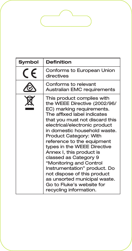 Symbol DenitionConforms to European Union directivesConforms to relevant Australian EMC requirementsThis product complies with the WEEE Directive (2002/96/EC) marking requirements. The afxed label indicates that you must not discard this electrical/electronic product in domestic household waste. Product Category: With reference to the equipment types in the WEEE Directive Annex I, this product is classed as Category 9 “Monitoring and Control Instrumentation” product. Do not dispose of this product as unsorted municipal waste. Go to Fluke’s website for recycling information.