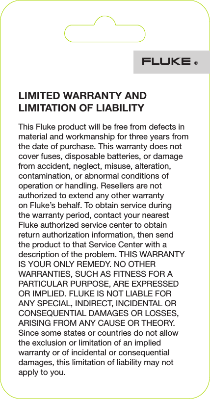 LIMITED WARRANTY AND LIMITATION OF LIABILITYThis Fluke product will be free from defects in material and workmanship for three years from the date of purchase. This warranty does not cover fuses, disposable batteries, or damage from accident, neglect, misuse, alteration, contamination, or abnormal conditions of operation or handling. Resellers are not authorized to extend any other warranty on Fluke’s behalf. To obtain service during the warranty period, contact your nearest Fluke authorized service center to obtain return authorization information, then send the product to that Service Center with a description of the problem. THIS WARRANTY IS YOUR ONLY REMEDY. NO OTHER WARRANTIES, SUCH AS FITNESS FOR A PARTICULAR PURPOSE, ARE EXPRESSED OR IMPLIED. FLUKE IS NOT LIABLE FOR ANY SPECIAL, INDIRECT, INCIDENTAL OR CONSEQUENTIAL DAMAGES OR LOSSES, ARISING FROM ANY CAUSE OR THEORY. Since some states or countries do not allow the exclusion or limitation of an implied warranty or of incidental or consequential damages, this limitation of liability may not apply to you.
