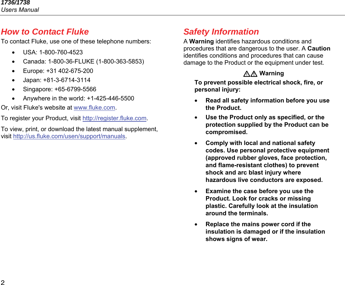 1736/1738 Users Manual 2 How to Contact Fluke To contact Fluke, use one of these telephone numbers: • USA: 1-800-760-4523 •  Canada: 1-800-36-FLUKE (1-800-363-5853) • Europe: +31 402-675-200 • Japan: +81-3-6714-3114 • Singapore: +65-6799-5566 •  Anywhere in the world: +1-425-446-5500 Or, visit Fluke&apos;s website at www.fluke.com. To register your Product, visit http://register.fluke.com. To view, print, or download the latest manual supplement, visit http://us.fluke.com/usen/support/manuals. Safety Information A Warning identifies hazardous conditions and procedures that are dangerous to the user. A Caution identifies conditions and procedures that can cause damage to the Product or the equipment under test.  Warning To prevent possible electrical shock, fire, or personal injury: • Read all safety information before you use the Product. • Use the Product only as specified, or the protection supplied by the Product can be compromised. • Comply with local and national safety codes. Use personal protective equipment (approved rubber gloves, face protection, and flame-resistant clothes) to prevent shock and arc blast injury where hazardous live conductors are exposed. • Examine the case before you use the Product. Look for cracks or missing plastic. Carefully look at the insulation around the terminals. • Replace the mains power cord if the insulation is damaged or if the insulation shows signs of wear. 