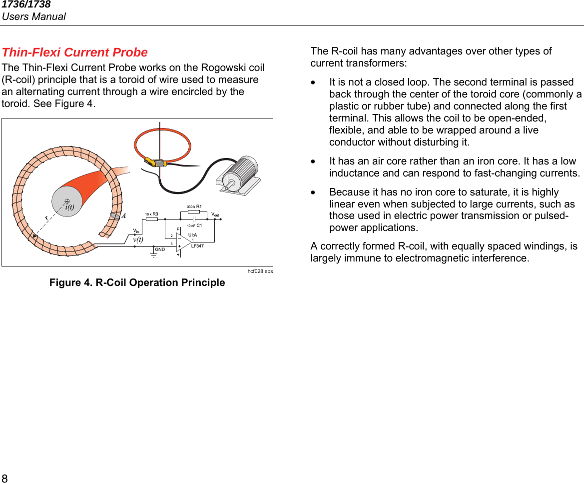 1736/1738 Users Manual 8 Thin-Flexi Current Probe The Thin-Flexi Current Probe works on the Rogowski coil (R-coil) principle that is a toroid of wire used to measure an alternating current through a wire encircled by the toroid. See Figure 4.  hcf028.eps Figure 4. R-Coil Operation Principle The R-coil has many advantages over other types of current transformers: •  It is not a closed loop. The second terminal is passed back through the center of the toroid core (commonly a plastic or rubber tube) and connected along the first terminal. This allows the coil to be open-ended, flexible, and able to be wrapped around a live conductor without disturbing it. •  It has an air core rather than an iron core. It has a low inductance and can respond to fast-changing currents. •  Because it has no iron core to saturate, it is highly linear even when subjected to large currents, such as those used in electric power transmission or pulsed-power applications. A correctly formed R-coil, with equally spaced windings, is largely immune to electromagnetic interference. i(t)v(t)Ar10 k R3330 k R110 nF C1LF347UI:A1GND21143 VinVout