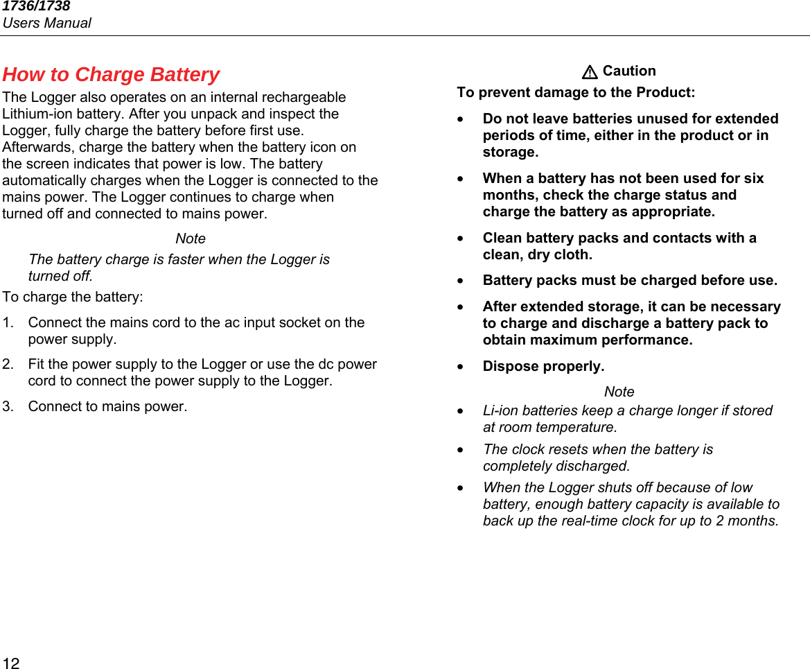 1736/1738 Users Manual 12 How to Charge Battery The Logger also operates on an internal rechargeable Lithium-ion battery. After you unpack and inspect the Logger, fully charge the battery before first use. Afterwards, charge the battery when the battery icon on the screen indicates that power is low. The battery automatically charges when the Logger is connected to the mains power. The Logger continues to charge when turned off and connected to mains power. Note The battery charge is faster when the Logger is turned off. To charge the battery: 1.  Connect the mains cord to the ac input socket on the power supply. 2.  Fit the power supply to the Logger or use the dc power cord to connect the power supply to the Logger. 3.  Connect to mains power.  Caution To prevent damage to the Product: • Do not leave batteries unused for extended periods of time, either in the product or in storage. • When a battery has not been used for six months, check the charge status and charge the battery as appropriate. • Clean battery packs and contacts with a clean, dry cloth. • Battery packs must be charged before use. • After extended storage, it can be necessary to charge and discharge a battery pack to obtain maximum performance. • Dispose properly. Note • Li-ion batteries keep a charge longer if stored at room temperature. • The clock resets when the battery is completely discharged.  • When the Logger shuts off because of low battery, enough battery capacity is available to back up the real-time clock for up to 2 months. 