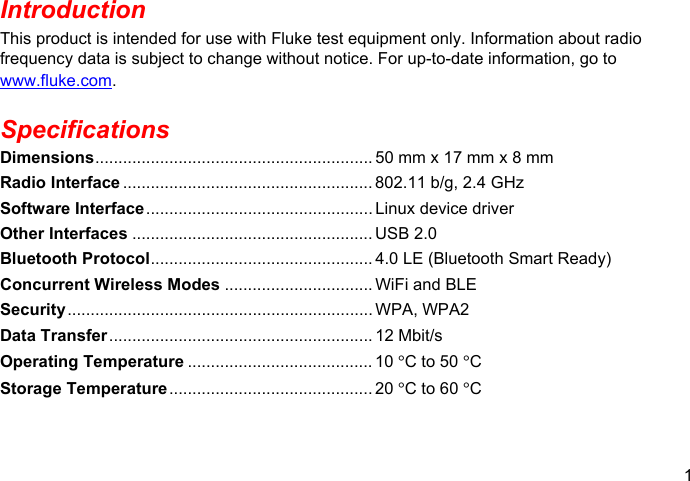 1  Introduction This product is intended for use with Fluke test equipment only. Information about radio frequency data is subject to change without notice. For up-to-date information, go to www.fluke.com. Specifications Dimensions ............................................................ 50 mm x 17 mm x 8 mm Radio Interface ...................................................... 802.11 b/g, 2.4 GHz Software Interface ................................................. Linux device driver Other Interfaces .................................................... USB 2.0 Bluetooth Protocol ................................................ 4.0 LE (Bluetooth Smart Ready) Concurrent Wireless Modes ................................ WiFi and BLE Security ..................................................................  WPA, WPA2 Data Transfer .........................................................  12  Mbit/s Operating Temperature ........................................ 10 °C to 50 °C Storage Temperature ............................................  20  °C to 60 °C 