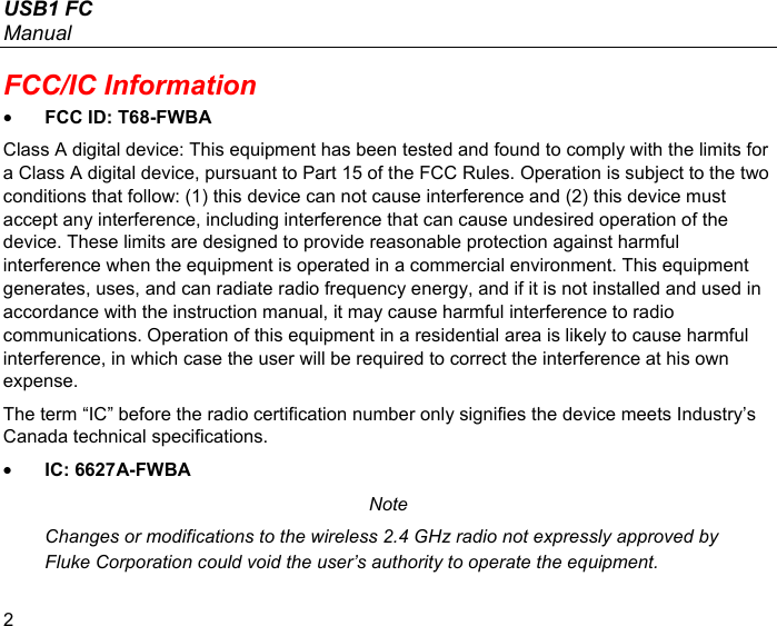 USB1 FC Manual 2 FCC/IC Information • FCC ID: T68-FWBA Class A digital device: This equipment has been tested and found to comply with the limits for a Class A digital device, pursuant to Part 15 of the FCC Rules. Operation is subject to the two conditions that follow: (1) this device can not cause interference and (2) this device must accept any interference, including interference that can cause undesired operation of the device. These limits are designed to provide reasonable protection against harmful interference when the equipment is operated in a commercial environment. This equipment generates, uses, and can radiate radio frequency energy, and if it is not installed and used in accordance with the instruction manual, it may cause harmful interference to radio communications. Operation of this equipment in a residential area is likely to cause harmful interference, in which case the user will be required to correct the interference at his own expense. The term “IC” before the radio certification number only signifies the device meets Industry’s Canada technical specifications. • IC: 6627A-FWBA Note Changes or modifications to the wireless 2.4 GHz radio not expressly approved by Fluke Corporation could void the user’s authority to operate the equipment. 