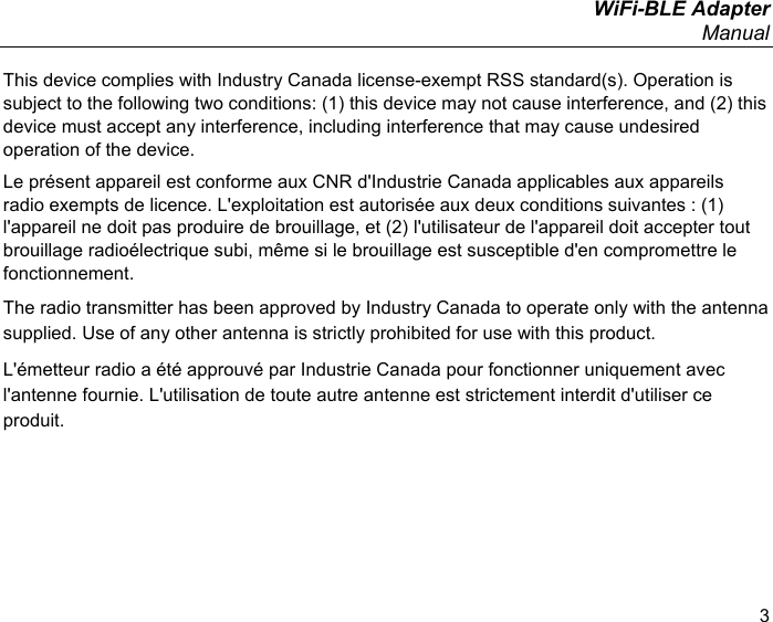  WiFi-BLE Adapter Manual 3 This device complies with Industry Canada license-exempt RSS standard(s). Operation is subject to the following two conditions: (1) this device may not cause interference, and (2) this device must accept any interference, including interference that may cause undesired operation of the device. Le présent appareil est conforme aux CNR d&apos;Industrie Canada applicables aux appareils radio exempts de licence. L&apos;exploitation est autorisée aux deux conditions suivantes : (1) l&apos;appareil ne doit pas produire de brouillage, et (2) l&apos;utilisateur de l&apos;appareil doit accepter tout brouillage radioélectrique subi, même si le brouillage est susceptible d&apos;en compromettre le fonctionnement. The radio transmitter has been approved by Industry Canada to operate only with the antenna supplied. Use of any other antenna is strictly prohibited for use with this product. L&apos;émetteur radio a été approuvé par Industrie Canada pour fonctionner uniquement avec l&apos;antenne fournie. L&apos;utilisation de toute autre antenne est strictement interdit d&apos;utiliser ce produit. 