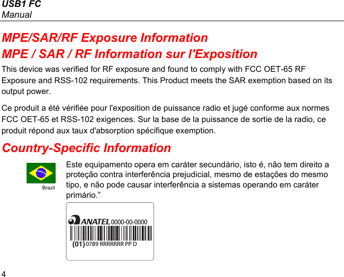 USB1 FC Manual 4 MPE/SAR/RF Exposure Information MPE / SAR / RF Information sur l&apos;Exposition This device was verified for RF exposure and found to comply with FCC OET-65 RF Exposure and RSS-102 requirements. This Product meets the SAR exemption based on its output power. Ce produit a été vérifiée pour l&apos;exposition de puissance radio et jugé conforme aux normes FCC OET-65 et RSS-102 exigences. Sur la base de la puissance de sortie de la radio, ce produit répond aux taux d&apos;absorption spécifique exemption. Country-Specific Information  Brazil Este equipamento opera em caráter secundário, isto é, não tem direito a proteção contra interferência prejudicial, mesmo de estações do mesmo tipo, e não pode causar interferência a sistemas operando em caráter primário.” 0000-00-00000789 RRRRRRR PP D