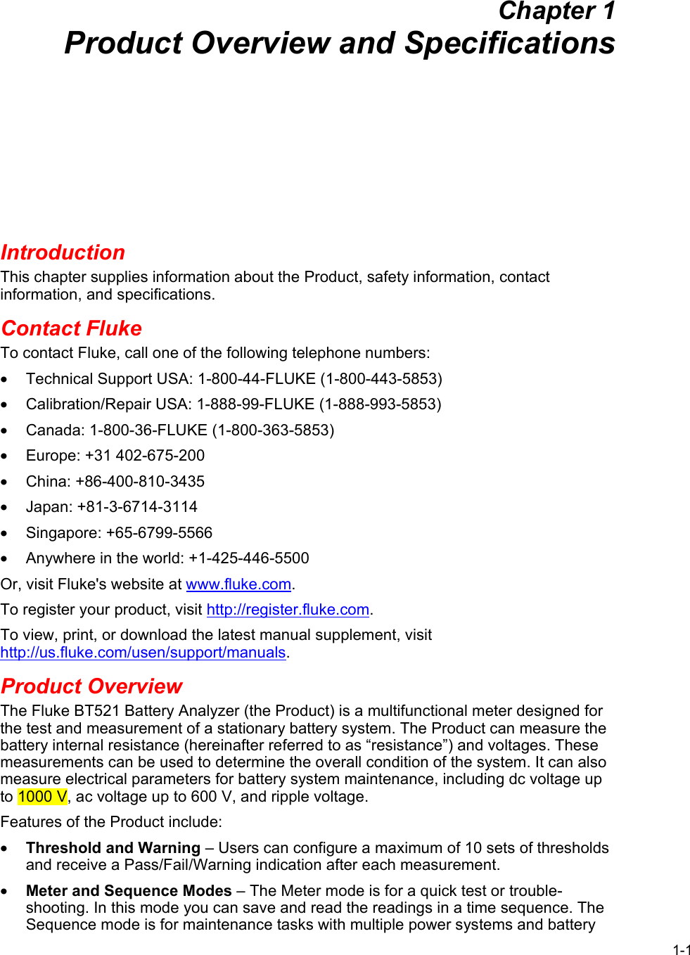 1-1 Chapter 1 Product Overview and Specifications Introduction This chapter supplies information about the Product, safety information, contact information, and specifications. Contact Fluke To contact Fluke, call one of the following telephone numbers: •  Technical Support USA: 1-800-44-FLUKE (1-800-443-5853) •  Calibration/Repair USA: 1-888-99-FLUKE (1-888-993-5853) •  Canada: 1-800-36-FLUKE (1-800-363-5853) •  Europe: +31 402-675-200 • China: +86-400-810-3435 • Japan: +81-3-6714-3114 • Singapore: +65-6799-5566 •  Anywhere in the world: +1-425-446-5500 Or, visit Fluke&apos;s website at www.fluke.com. To register your product, visit http://register.fluke.com. To view, print, or download the latest manual supplement, visit http://us.fluke.com/usen/support/manuals. Product Overview The Fluke BT521 Battery Analyzer (the Product) is a multifunctional meter designed for the test and measurement of a stationary battery system. The Product can measure the battery internal resistance (hereinafter referred to as “resistance”) and voltages. These measurements can be used to determine the overall condition of the system. It can also measure electrical parameters for battery system maintenance, including dc voltage up to 1000 V, ac voltage up to 600 V, and ripple voltage. Features of the Product include: • Threshold and Warning – Users can configure a maximum of 10 sets of thresholds and receive a Pass/Fail/Warning indication after each measurement.  • Meter and Sequence Modes – The Meter mode is for a quick test or trouble-shooting. In this mode you can save and read the readings in a time sequence. The Sequence mode is for maintenance tasks with multiple power systems and battery 