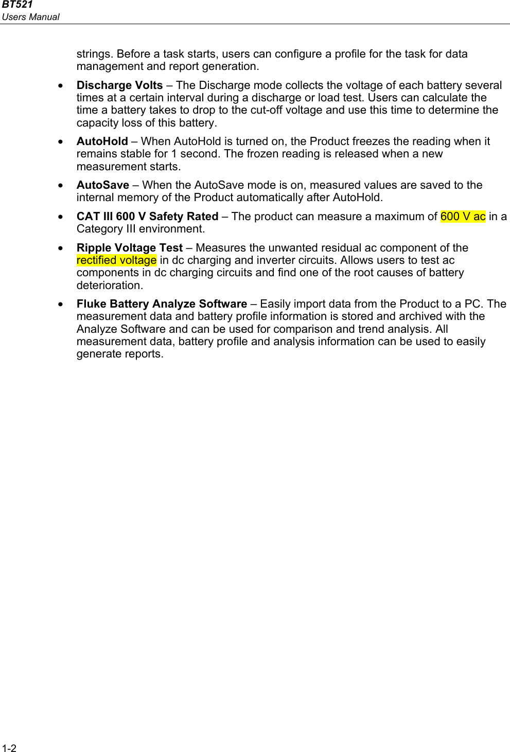 BT521 Users Manual 1-2 strings. Before a task starts, users can configure a profile for the task for data management and report generation.  • Discharge Volts – The Discharge mode collects the voltage of each battery several times at a certain interval during a discharge or load test. Users can calculate the time a battery takes to drop to the cut-off voltage and use this time to determine the capacity loss of this battery. • AutoHold – When AutoHold is turned on, the Product freezes the reading when it remains stable for 1 second. The frozen reading is released when a new measurement starts. • AutoSave – When the AutoSave mode is on, measured values are saved to the internal memory of the Product automatically after AutoHold. • CAT III 600 V Safety Rated – The product can measure a maximum of 600 V ac in a Category III environment. • Ripple Voltage Test – Measures the unwanted residual ac component of the rectified voltage in dc charging and inverter circuits. Allows users to test ac components in dc charging circuits and find one of the root causes of battery deterioration.  • Fluke Battery Analyze Software – Easily import data from the Product to a PC. The measurement data and battery profile information is stored and archived with the Analyze Software and can be used for comparison and trend analysis. All measurement data, battery profile and analysis information can be used to easily generate reports. 