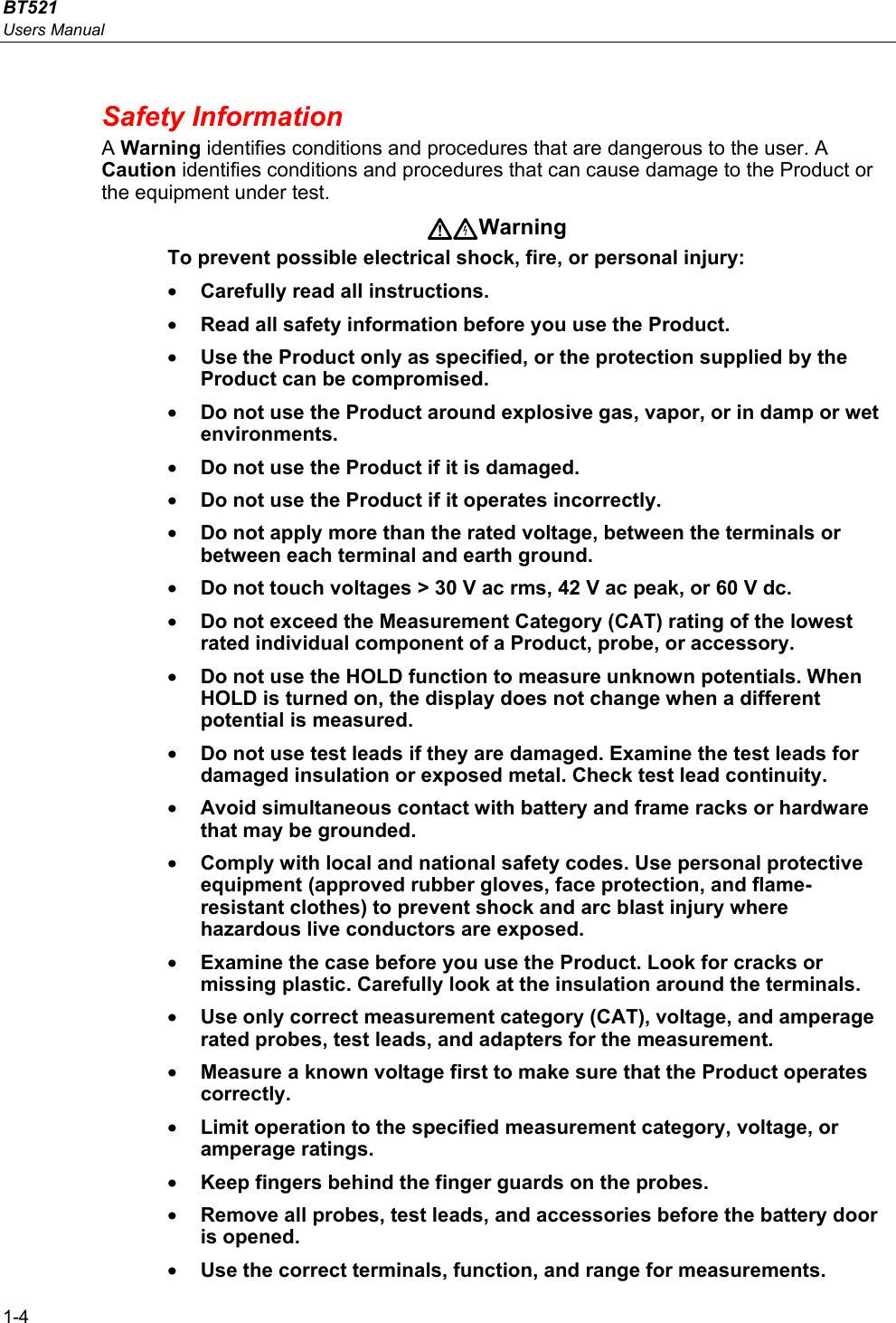 BT521 Users Manual 1-4 Safety Information A Warning identifies conditions and procedures that are dangerous to the user. A Caution identifies conditions and procedures that can cause damage to the Product or the equipment under test. Warning To prevent possible electrical shock, fire, or personal injury: • Carefully read all instructions. • Read all safety information before you use the Product. • Use the Product only as specified, or the protection supplied by the Product can be compromised. • Do not use the Product around explosive gas, vapor, or in damp or wet environments. • Do not use the Product if it is damaged. • Do not use the Product if it operates incorrectly. • Do not apply more than the rated voltage, between the terminals or between each terminal and earth ground. • Do not touch voltages &gt; 30 V ac rms, 42 V ac peak, or 60 V dc. • Do not exceed the Measurement Category (CAT) rating of the lowest rated individual component of a Product, probe, or accessory. • Do not use the HOLD function to measure unknown potentials. When HOLD is turned on, the display does not change when a different potential is measured. • Do not use test leads if they are damaged. Examine the test leads for damaged insulation or exposed metal. Check test lead continuity. • Avoid simultaneous contact with battery and frame racks or hardware that may be grounded. • Comply with local and national safety codes. Use personal protective equipment (approved rubber gloves, face protection, and flame-resistant clothes) to prevent shock and arc blast injury where hazardous live conductors are exposed. • Examine the case before you use the Product. Look for cracks or missing plastic. Carefully look at the insulation around the terminals. • Use only correct measurement category (CAT), voltage, and amperage rated probes, test leads, and adapters for the measurement. • Measure a known voltage first to make sure that the Product operates correctly. • Limit operation to the specified measurement category, voltage, or amperage ratings. • Keep fingers behind the finger guards on the probes. • Remove all probes, test leads, and accessories before the battery door is opened. • Use the correct terminals, function, and range for measurements. 