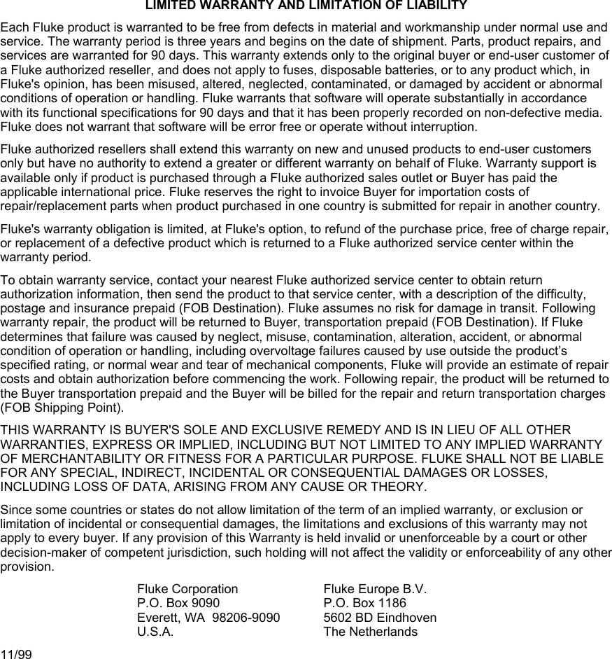 LIMITED WARRANTY AND LIMITATION OF LIABILITY Each Fluke product is warranted to be free from defects in material and workmanship under normal use and service. The warranty period is three years and begins on the date of shipment. Parts, product repairs, and services are warranted for 90 days. This warranty extends only to the original buyer or end-user customer of a Fluke authorized reseller, and does not apply to fuses, disposable batteries, or to any product which, in Fluke&apos;s opinion, has been misused, altered, neglected, contaminated, or damaged by accident or abnormal conditions of operation or handling. Fluke warrants that software will operate substantially in accordance with its functional specifications for 90 days and that it has been properly recorded on non-defective media. Fluke does not warrant that software will be error free or operate without interruption. Fluke authorized resellers shall extend this warranty on new and unused products to end-user customers only but have no authority to extend a greater or different warranty on behalf of Fluke. Warranty support is available only if product is purchased through a Fluke authorized sales outlet or Buyer has paid the applicable international price. Fluke reserves the right to invoice Buyer for importation costs of repair/replacement parts when product purchased in one country is submitted for repair in another country. Fluke&apos;s warranty obligation is limited, at Fluke&apos;s option, to refund of the purchase price, free of charge repair, or replacement of a defective product which is returned to a Fluke authorized service center within the warranty period. To obtain warranty service, contact your nearest Fluke authorized service center to obtain return authorization information, then send the product to that service center, with a description of the difficulty, postage and insurance prepaid (FOB Destination). Fluke assumes no risk for damage in transit. Following warranty repair, the product will be returned to Buyer, transportation prepaid (FOB Destination). If Fluke determines that failure was caused by neglect, misuse, contamination, alteration, accident, or abnormal condition of operation or handling, including overvoltage failures caused by use outside the product’s specified rating, or normal wear and tear of mechanical components, Fluke will provide an estimate of repair costs and obtain authorization before commencing the work. Following repair, the product will be returned to the Buyer transportation prepaid and the Buyer will be billed for the repair and return transportation charges (FOB Shipping Point). THIS WARRANTY IS BUYER&apos;S SOLE AND EXCLUSIVE REMEDY AND IS IN LIEU OF ALL OTHER WARRANTIES, EXPRESS OR IMPLIED, INCLUDING BUT NOT LIMITED TO ANY IMPLIED WARRANTY OF MERCHANTABILITY OR FITNESS FOR A PARTICULAR PURPOSE. FLUKE SHALL NOT BE LIABLE FOR ANY SPECIAL, INDIRECT, INCIDENTAL OR CONSEQUENTIAL DAMAGES OR LOSSES, INCLUDING LOSS OF DATA, ARISING FROM ANY CAUSE OR THEORY. Since some countries or states do not allow limitation of the term of an implied warranty, or exclusion or limitation of incidental or consequential damages, the limitations and exclusions of this warranty may not apply to every buyer. If any provision of this Warranty is held invalid or unenforceable by a court or other decision-maker of competent jurisdiction, such holding will not affect the validity or enforceability of any other provision. Fluke CorporationP.O. Box 9090 Everett, WA  98206-9090 U.S.A. Fluke Europe B.V.P.O. Box 1186 5602 BD Eindhoven The Netherlands 11/99 