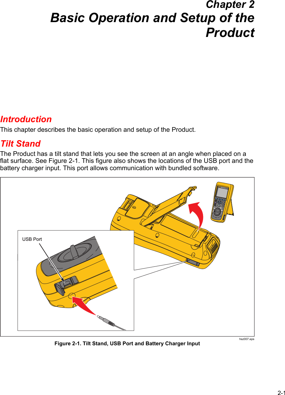 2-1 Chapter 2 Basic Operation and Setup of the Product Introduction This chapter describes the basic operation and setup of the Product. Tilt Stand The Product has a tilt stand that lets you see the screen at an angle when placed on a flat surface. See Figure 2-1. This figure also shows the locations of the USB port and the battery charger input. This port allows communication with bundled software. USB Port hsz007.eps Figure 2-1. Tilt Stand, USB Port and Battery Charger Input 