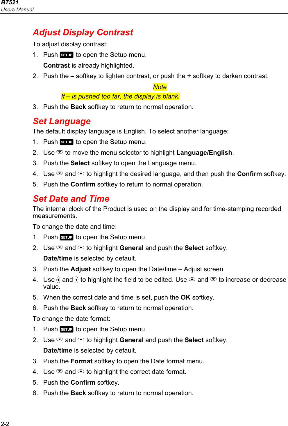 BT521 Users Manual 2-2 Adjust Display Contrast To adjust display contrast: 1. Push  to open the Setup menu. Contrast is already highlighted. 2. Push the – softkey to lighten contrast, or push the + softkey to darken contrast. Note If – is pushed too far, the display is blank. 3. Push the Back softkey to return to normal operation. Set Language The default display language is English. To select another language: 1. Push  to open the Setup menu.  2. Use L to move the menu selector to highlight Language/English. 3. Push the Select softkey to open the Language menu. 4. Use L and  to highlight the desired language, and then push the Confirm softkey.  5. Push the Confirm softkey to return to normal operation. Set Date and Time The internal clock of the Product is used on the display and for time-stamping recorded measurements. To change the date and time: 1. Push  to open the Setup menu.  2. Use L and  to highlight General and push the Select softkey. Date/time is selected by default. 3. Push the Adjust softkey to open the Date/time – Adjust screen. 4. Use  and  to highlight the field to be edited. Use  and L to increase or decrease value. 5.  When the correct date and time is set, push the OK softkey. 6. Push the Back softkey to return to normal operation. To change the date format: 1. Push  to open the Setup menu.  2. Use L and  to highlight General and push the Select softkey. Date/time is selected by default. 3. Push the Format softkey to open the Date format menu. 4. Use L and  to highlight the correct date format. 5. Push the Confirm softkey. 6. Push the Back softkey to return to normal operation. 