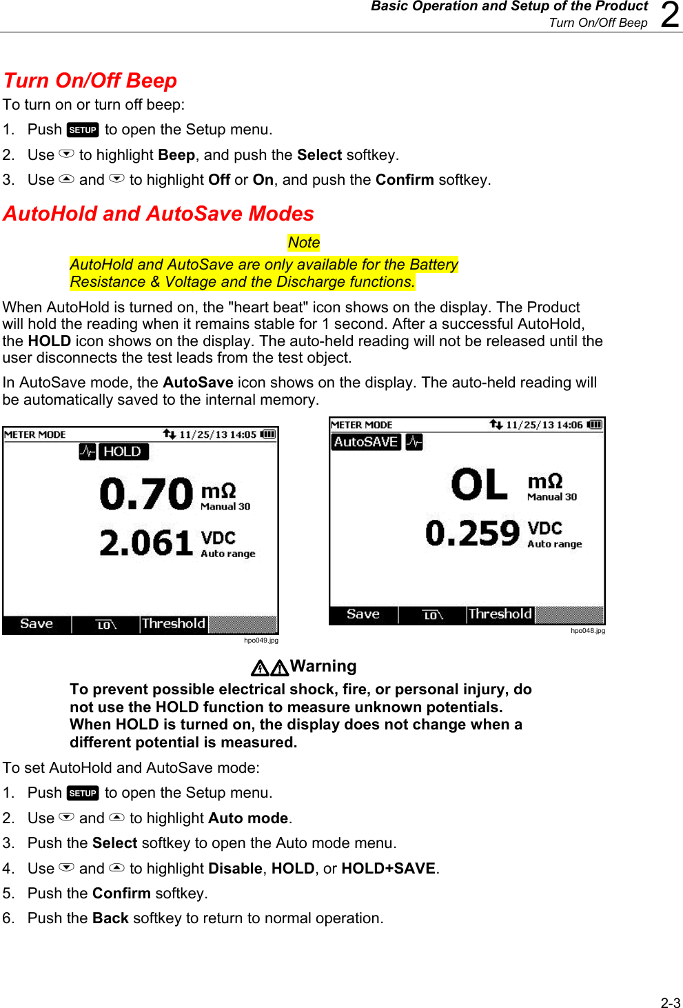   Basic Operation and Setup of the Product  Turn On/Off Beep  2 2-3 Turn On/Off Beep To turn on or turn off beep: 1. Push  to open the Setup menu.  2. Use L to highlight Beep, and push the Select softkey. 3. Use  and L to highlight Off or On, and push the Confirm softkey. AutoHold and AutoSave Modes Note AutoHold and AutoSave are only available for the Battery Resistance &amp; Voltage and the Discharge functions. When AutoHold is turned on, the &quot;heart beat&quot; icon shows on the display. The Product will hold the reading when it remains stable for 1 second. After a successful AutoHold, the HOLD icon shows on the display. The auto-held reading will not be released until the user disconnects the test leads from the test object. In AutoSave mode, the AutoSave icon shows on the display. The auto-held reading will be automatically saved to the internal memory.  hpo049.jpg  hpo048.jpg Warning To prevent possible electrical shock, fire, or personal injury, do not use the HOLD function to measure unknown potentials. When HOLD is turned on, the display does not change when a different potential is measured. To set AutoHold and AutoSave mode: 1. Push  to open the Setup menu. 2. Use L and  to highlight Auto mode. 3. Push the Select softkey to open the Auto mode menu. 4. Use L and  to highlight Disable, HOLD, or HOLD+SAVE. 5. Push the Confirm softkey. 6. Push the Back softkey to return to normal operation. 
