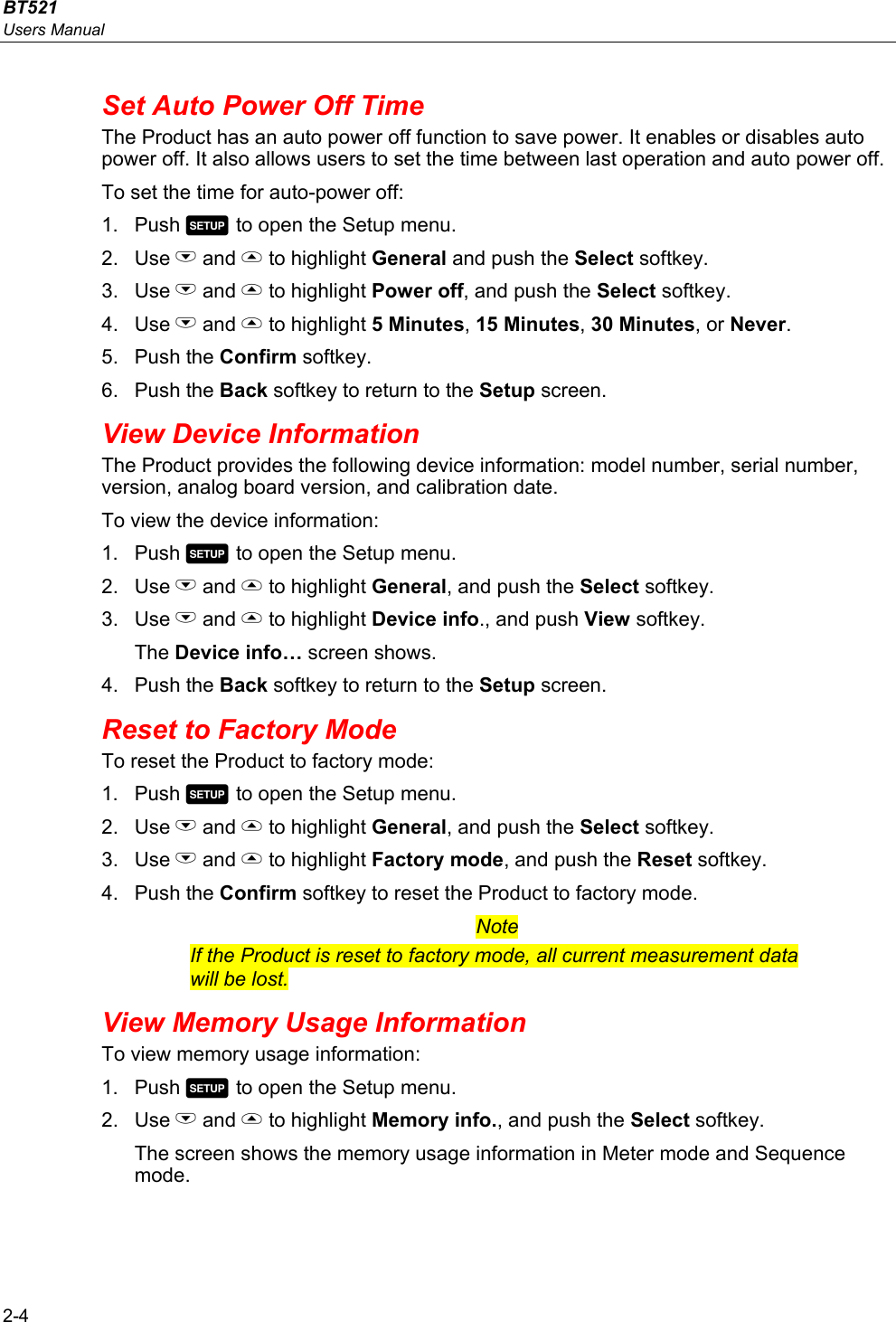 BT521 Users Manual 2-4 Set Auto Power Off Time The Product has an auto power off function to save power. It enables or disables auto power off. It also allows users to set the time between last operation and auto power off. To set the time for auto-power off: 1. Push  to open the Setup menu. 2. Use L and  to highlight General and push the Select softkey. 3. Use L and  to highlight Power off, and push the Select softkey. 4. Use L and  to highlight 5 Minutes, 15 Minutes, 30 Minutes, or Never. 5. Push the Confirm softkey. 6. Push the Back softkey to return to the Setup screen. View Device Information The Product provides the following device information: model number, serial number, version, analog board version, and calibration date. To view the device information: 1. Push  to open the Setup menu. 2. Use L and  to highlight General, and push the Select softkey. 3. Use L and  to highlight Device info., and push View softkey. The Device info… screen shows. 4. Push the Back softkey to return to the Setup screen. Reset to Factory Mode To reset the Product to factory mode: 1. Push  to open the Setup menu. 2. Use L and  to highlight General, and push the Select softkey. 3. Use L and  to highlight Factory mode, and push the Reset softkey. 4. Push the Confirm softkey to reset the Product to factory mode. Note If the Product is reset to factory mode, all current measurement data will be lost. View Memory Usage Information To view memory usage information: 1. Push  to open the Setup menu. 2. Use L and  to highlight Memory info., and push the Select softkey. The screen shows the memory usage information in Meter mode and Sequence mode.   