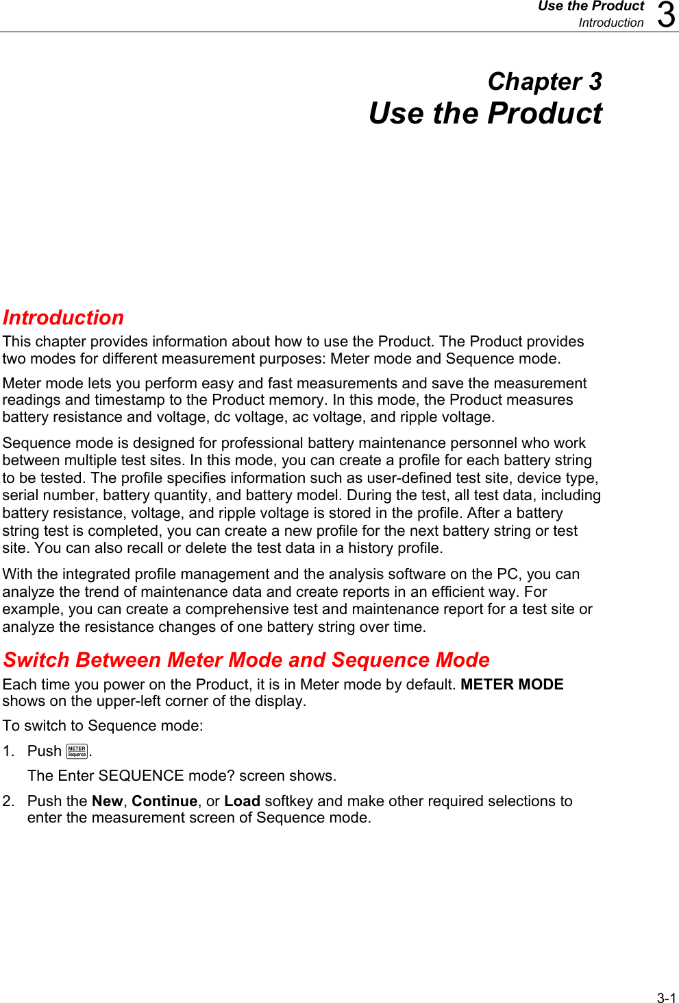  Use the Product  Introduction  3 3-1 Chapter 3 Use the Product Introduction This chapter provides information about how to use the Product. The Product provides two modes for different measurement purposes: Meter mode and Sequence mode. Meter mode lets you perform easy and fast measurements and save the measurement readings and timestamp to the Product memory. In this mode, the Product measures battery resistance and voltage, dc voltage, ac voltage, and ripple voltage. Sequence mode is designed for professional battery maintenance personnel who work between multiple test sites. In this mode, you can create a profile for each battery string to be tested. The profile specifies information such as user-defined test site, device type, serial number, battery quantity, and battery model. During the test, all test data, including battery resistance, voltage, and ripple voltage is stored in the profile. After a battery string test is completed, you can create a new profile for the next battery string or test site. You can also recall or delete the test data in a history profile. With the integrated profile management and the analysis software on the PC, you can analyze the trend of maintenance data and create reports in an efficient way. For example, you can create a comprehensive test and maintenance report for a test site or analyze the resistance changes of one battery string over time. Switch Between Meter Mode and Sequence Mode Each time you power on the Product, it is in Meter mode by default. METER MODE shows on the upper-left corner of the display. To switch to Sequence mode:  1. Push M. The Enter SEQUENCE mode? screen shows. 2. Push the New, Continue, or Load softkey and make other required selections to enter the measurement screen of Sequence mode. 