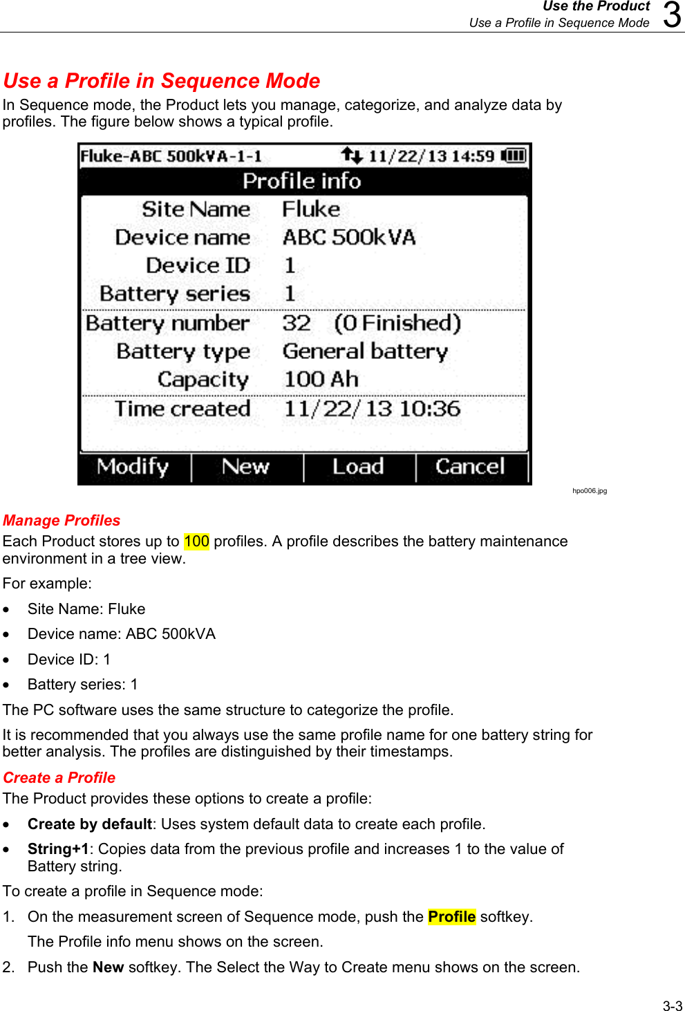  Use the Product  Use a Profile in Sequence Mode  3 3-3 Use a Profile in Sequence Mode In Sequence mode, the Product lets you manage, categorize, and analyze data by profiles. The figure below shows a typical profile.  hpo006.jpg Manage Profiles Each Product stores up to 100 profiles. A profile describes the battery maintenance environment in a tree view. For example: • Site Name: Fluke •  Device name: ABC 500kVA •  Device ID: 1 • Battery series: 1 The PC software uses the same structure to categorize the profile. It is recommended that you always use the same profile name for one battery string for better analysis. The profiles are distinguished by their timestamps. Create a Profile The Product provides these options to create a profile: • Create by default: Uses system default data to create each profile.  • String+1: Copies data from the previous profile and increases 1 to the value of Battery string.  To create a profile in Sequence mode: 1.  On the measurement screen of Sequence mode, push the Profile softkey.  The Profile info menu shows on the screen. 2. Push the New softkey. The Select the Way to Create menu shows on the screen.  