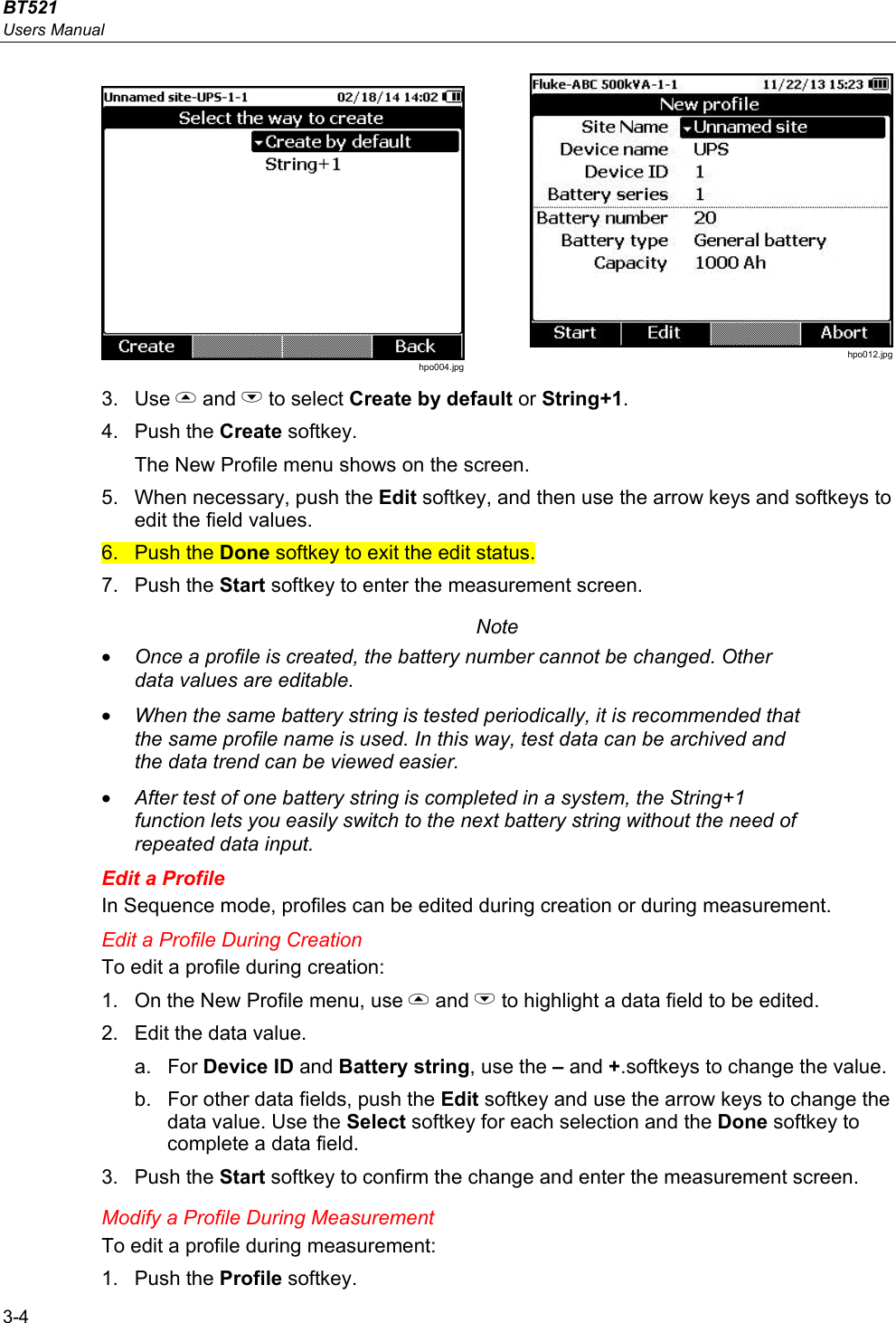 BT521 Users Manual 3-4  hpo004.jpg  hpo012.jpg 3. Use  and L to select Create by default or String+1. 4. Push the Create softkey.  The New Profile menu shows on the screen. 5. When necessary, push the Edit softkey, and then use the arrow keys and softkeys to edit the field values.  6. Push the Done softkey to exit the edit status. 7. Push the Start softkey to enter the measurement screen.  Note • Once a profile is created, the battery number cannot be changed. Other data values are editable.  • When the same battery string is tested periodically, it is recommended that the same profile name is used. In this way, test data can be archived and the data trend can be viewed easier. • After test of one battery string is completed in a system, the String+1 function lets you easily switch to the next battery string without the need of repeated data input. Edit a Profile In Sequence mode, profiles can be edited during creation or during measurement. Edit a Profile During Creation To edit a profile during creation: 1.  On the New Profile menu, use  and L to highlight a data field to be edited. 2.  Edit the data value. a. For Device ID and Battery string, use the – and +.softkeys to change the value. b.  For other data fields, push the Edit softkey and use the arrow keys to change the data value. Use the Select softkey for each selection and the Done softkey to complete a data field. 3. Push the Start softkey to confirm the change and enter the measurement screen. Modify a Profile During Measurement To edit a profile during measurement: 1. Push the Profile softkey. 