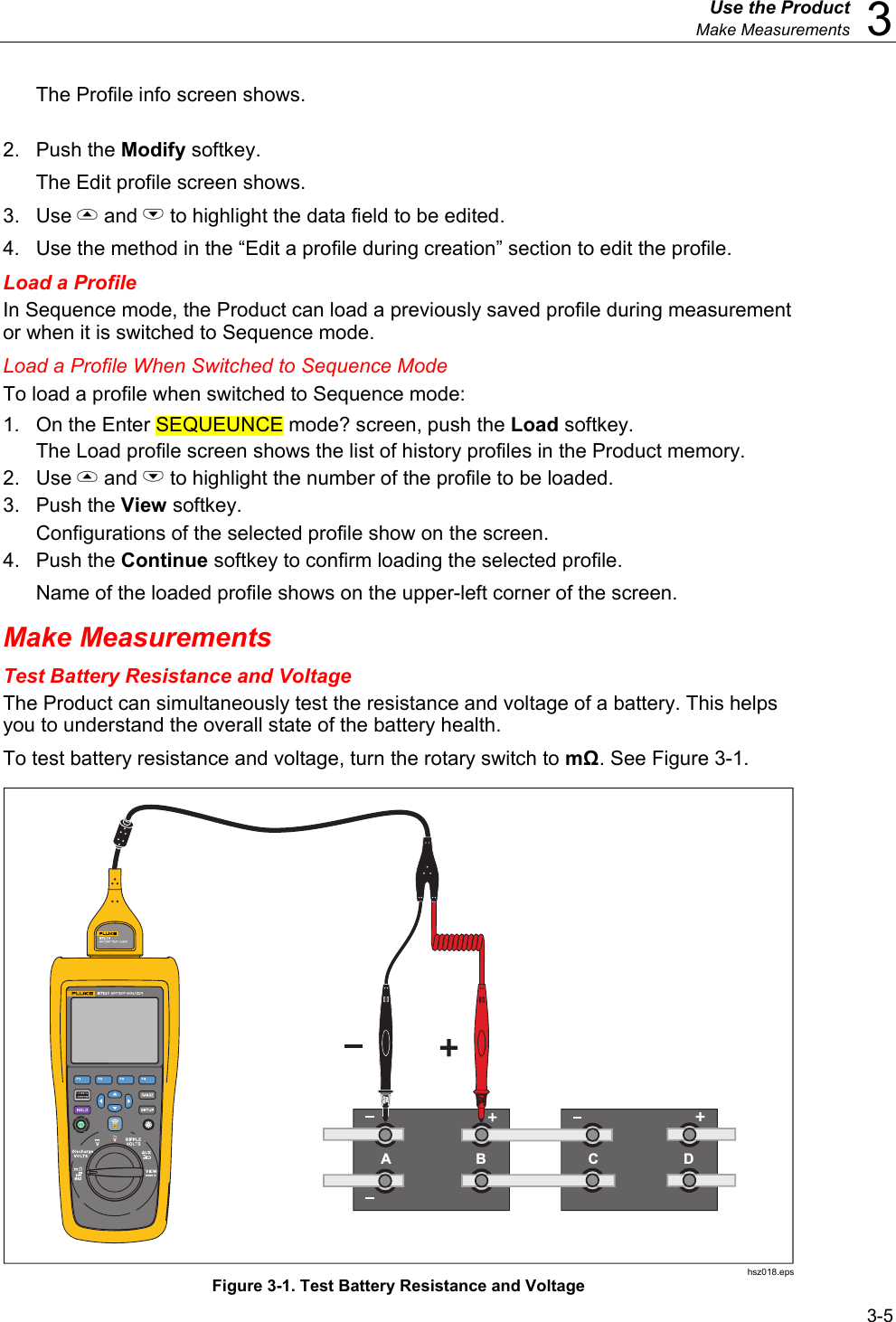  Use the Product  Make Measurements  3 3-5 The Profile info screen shows. 2. Push the Modify softkey. The Edit profile screen shows. 3. Use  and L to highlight the data field to be edited. 4.  Use the method in the “Edit a profile during creation” section to edit the profile. Load a Profile In Sequence mode, the Product can load a previously saved profile during measurement or when it is switched to Sequence mode. Load a Profile When Switched to Sequence Mode To load a profile when switched to Sequence mode: 1.  On the Enter SEQUEUNCE mode? screen, push the Load softkey. The Load profile screen shows the list of history profiles in the Product memory. 2. Use  and L to highlight the number of the profile to be loaded. 3. Push the View softkey. Configurations of the selected profile show on the screen. 4. Push the Continue softkey to confirm loading the selected profile. Name of the loaded profile shows on the upper-left corner of the screen. Make Measurements Test Battery Resistance and Voltage The Product can simultaneously test the resistance and voltage of a battery. This helps you to understand the overall state of the battery health. To test battery resistance and voltage, turn the rotary switch to mΩ. See Figure 3-1. AB CD hsz018.eps Figure 3-1. Test Battery Resistance and Voltage 