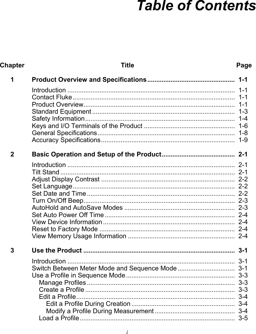   i  Table of Contents Chapter Title  Page 1  Product Overview and Specifications .................................................  1-1 Introduction ..............................................................................................  1-1 Contact Fluke ...........................................................................................  1-1 Product Overview ..................................................................................... 1-1 Standard Equipment ................................................................................  1-3 Safety Information ....................................................................................  1-4 Keys and I/O Terminals of the Product ...................................................  1-6 General Specifications .............................................................................  1-8 Accuracy Specifications ...........................................................................  1-9 2  Basic Operation and Setup of the Product .........................................  2-1 Introduction ..............................................................................................  2-1 Tilt Stand ..................................................................................................  2-1 Adjust Display Contrast ...........................................................................  2-2 Set Language ...........................................................................................  2-2 Set Date and Time ...................................................................................  2-2 Turn On/Off Beep ..................................................................................... 2-3 AutoHold and AutoSave Modes ..............................................................  2-3 Set Auto Power Off Time .........................................................................  2-4 View Device Information ..........................................................................  2-4 Reset to Factory Mode ............................................................................  2-4 View Memory Usage Information ............................................................  2-4 3  Use the Product .....................................................................................  3-1 Introduction ..............................................................................................  3-1 Switch Between Meter Mode and Sequence Mode ................................  3-1 Use a Profile in Sequence Mode .............................................................  3-3 Manage Profiles ...................................................................................  3-3 Create a Profile ....................................................................................  3-3 Edit a Profile .........................................................................................  3-4 Edit a Profile During Creation ..........................................................  3-4 Modify a Profile During Measurement .............................................  3-4 Load a Profile .......................................................................................  3-5 