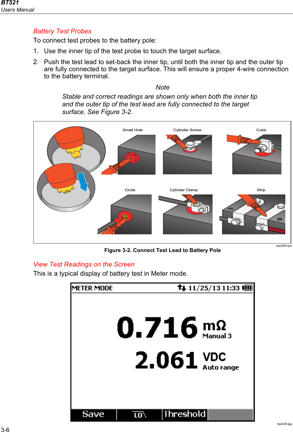 BT521 Users Manual 3-6 Battery Test Probes To connect test probes to the battery pole: 1.  Use the inner tip of the test probe to touch the target surface.  2.  Push the test lead to set-back the inner tip, until both the inner tip and the outer tip are fully connected to the target surface. This will ensure a proper 4-wire connection to the battery terminal. Note Stable and correct readings are shown only when both the inner tip and the outer tip of the test lead are fully connected to the target surface. See Figure 3-2. Small Hole Cylinder Screw CubeCircle StripCylinder Clamp hpo008.eps Figure 3-2. Connect Test Lead to Battery Pole View Test Readings on the Screen This is a typical display of battery test in Meter mode.  hpo028.jpg 