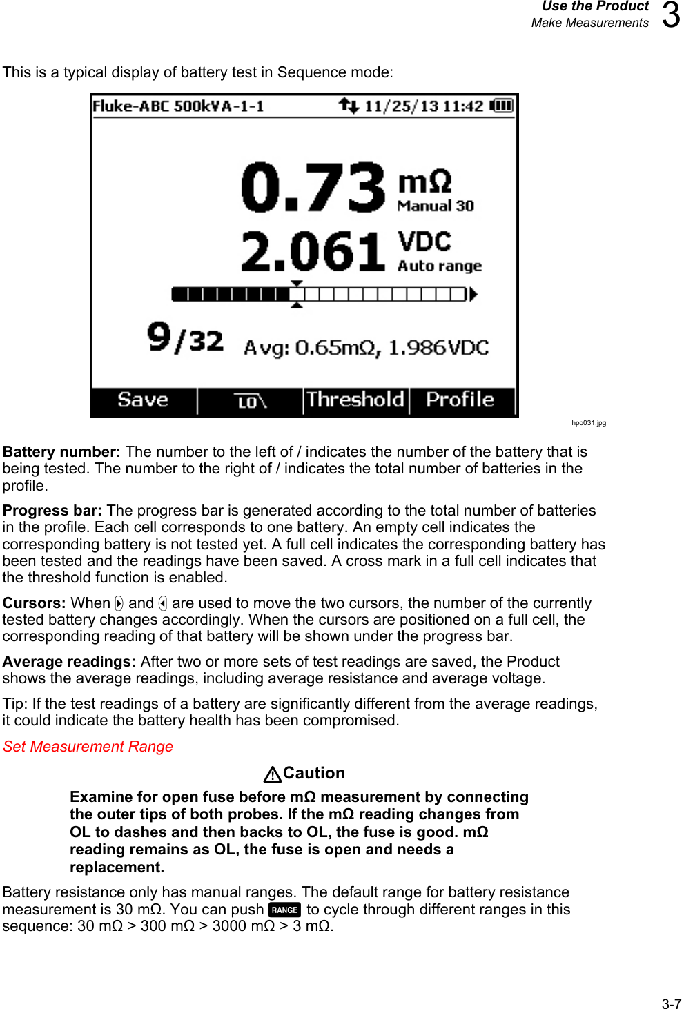  Use the Product  Make Measurements  3 3-7 This is a typical display of battery test in Sequence mode:  hpo031.jpg Battery number: The number to the left of / indicates the number of the battery that is being tested. The number to the right of / indicates the total number of batteries in the profile. Progress bar: The progress bar is generated according to the total number of batteries in the profile. Each cell corresponds to one battery. An empty cell indicates the corresponding battery is not tested yet. A full cell indicates the corresponding battery has been tested and the readings have been saved. A cross mark in a full cell indicates that the threshold function is enabled. Cursors: When  and  are used to move the two cursors, the number of the currently tested battery changes accordingly. When the cursors are positioned on a full cell, the corresponding reading of that battery will be shown under the progress bar. Average readings: After two or more sets of test readings are saved, the Product shows the average readings, including average resistance and average voltage. Tip: If the test readings of a battery are significantly different from the average readings, it could indicate the battery health has been compromised. Set Measurement Range Caution Examine for open fuse before mΩ measurement by connecting the outer tips of both probes. If the mΩ reading changes from OL to dashes and then backs to OL, the fuse is good. mΩ reading remains as OL, the fuse is open and needs a replacement.  Battery resistance only has manual ranges. The default range for battery resistance measurement is 30 mΩ. You can push  to cycle through different ranges in this sequence: 30 mΩ &gt; 300 mΩ &gt; 3000 mΩ &gt; 3 mΩ. 