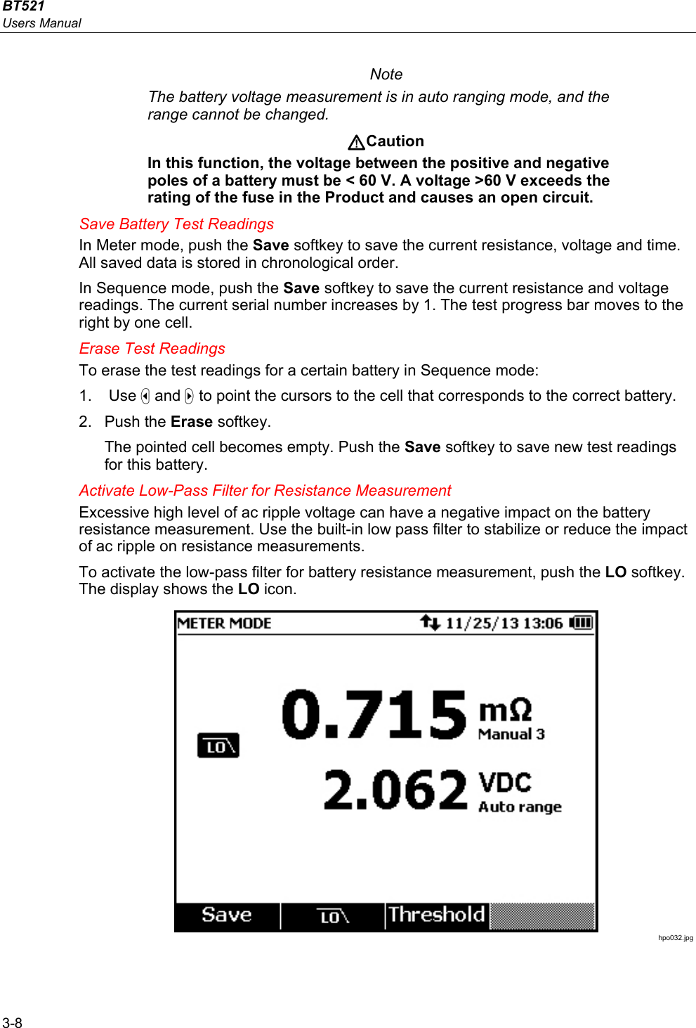 BT521 Users Manual 3-8 Note The battery voltage measurement is in auto ranging mode, and the range cannot be changed. Caution In this function, the voltage between the positive and negative poles of a battery must be &lt; 60 V. A voltage &gt;60 V exceeds the rating of the fuse in the Product and causes an open circuit. Save Battery Test Readings In Meter mode, push the Save softkey to save the current resistance, voltage and time. All saved data is stored in chronological order. In Sequence mode, push the Save softkey to save the current resistance and voltage readings. The current serial number increases by 1. The test progress bar moves to the right by one cell. Erase Test Readings To erase the test readings for a certain battery in Sequence mode: 1.  Use  and  to point the cursors to the cell that corresponds to the correct battery. 2. Push the Erase softkey. The pointed cell becomes empty. Push the Save softkey to save new test readings for this battery. Activate Low-Pass Filter for Resistance Measurement Excessive high level of ac ripple voltage can have a negative impact on the battery resistance measurement. Use the built-in low pass filter to stabilize or reduce the impact of ac ripple on resistance measurements. To activate the low-pass filter for battery resistance measurement, push the LO softkey. The display shows the LO icon.  hpo032.jpg 